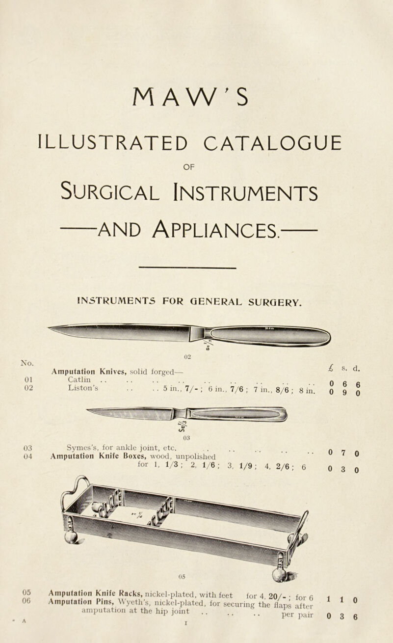 MAW'S ILLUSTRATED CATALOGUE OF Surgical Instruments —and Appliances.— INSTRUMENTS FOR GENERAL SURGERY. No. 01 02 02 Amputation Knives, solid forged— Catlin Liston’s .. ..5 in.,7/-; 6 in., 7/6 ; 7 in., 8/6 ; 8 in. s. d. 0 6 6 0 9 0 03 04 05 06 oo 03 Symes’s, for ankle joint, etc. Amputation Knife Boxes, wood, unpolished for 1, 1/3; 2, 1/6; 3, 1/9; 4, 2/6; 6 Amputation Knife Racks, nickel-plated, with feet for 4 20/- • for 6 Amputation Pins, Wyeth’s, nickel-plated, for securing the flans after amputation at the hip joint .. ,. il • 0 7 0 0 3 0 1 1 0