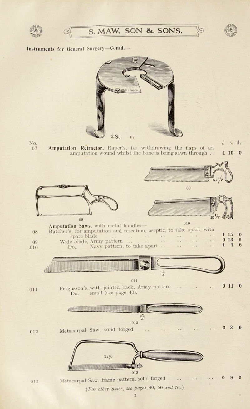 e# S. MAW. SON SONS. Instruments for General Surgery—Contd.— No. 07 £ s. d. Amputation Retractor, Raper’s, for withdrawing the flaps of an amputation wound whilst the bone is being sawn through . . 110 0 08 09 DIO Amputation Saws, with metal handles— Butcher’s, for amputation and resection, aseptic, to take apart, with spare blade !o 2 Wide blade, Army pattern » *3 6 Do., Navy pattern, to take apart . . .. • - • • 14 6 Oil Oil Fergusson’s, with jointed back, Army pattern &Do. small (see page 40). 0 11 0 012 012 Metacarpal Saw, solid forged 0 3 9 013 Metacarpal Saw, frame pattern, solid forged (For other Saws, see pages 40, 50 and 51.)