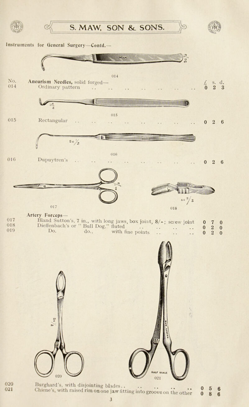 Instruments for General Surgery—Contd.— No. 014 014 Aneurism Needles, solid forged— Ordinary pattern £ s- d- 0 2 3 015 Rectangular 015 0 2 6 017 018 019 Artery Forceps— Bland Sutton’s, 7 in., with long jaws, box joint 8/- ; screw joint Dieffenbach’s or  Bull Dog,” fluted Do. do., with fine points 0 7 0 0 2 0 0 2 0 020 021 Burghard’s, with disjointing blades.. Chiene’s, with raised rim on one jaw fitting into groove on tlie other 3 0 5 6