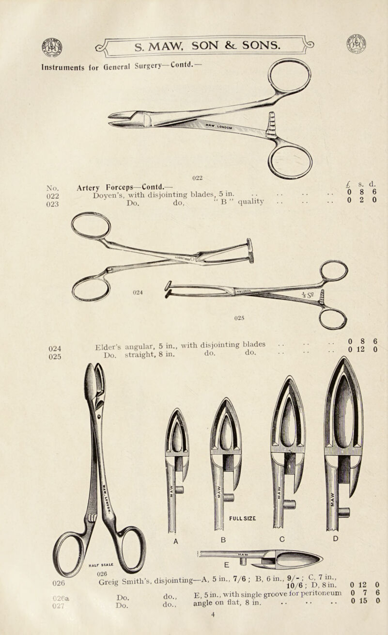 Instruments for General Surgery Contd. No. 022 023 022 026 026a 027 Artery Forceps—Contd.— Doyen’s, with disjointing blades, 5 in. Do. do, “ B ” quality Elder’s angular, 5 in., with disjointing blades Do. straight, 8 in. do. do. FULLSIZE £ s. d. 0 8 6 0 2 0 0 8 6 0 12 0 B D Greig Smith's. disjointing-A, 5 in., 7/6 ; B, 6 in.. 9/-, _ G 7 m., # ^ # nn do. e, 5 in., with single groove for peritoneum 0 7 6 Do.* do.’ angle on flat, 8 in. 0 15 0