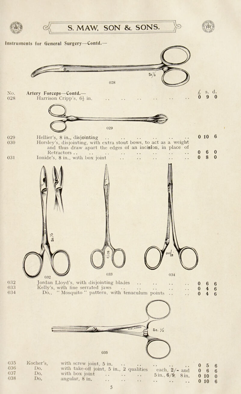 Instruments for General Surgery—Contd.— 028 No. Artery Forceps—Contd.— 028 Harrison Cripp’s, 6^ in. £ s. d. 0 9 0 029 030 031 032 033 034 Hellier’s, 8 in., disjointing . . .. . . . . .. • • 0 10 Horsley’s, disjointing, with extra stout bows, to act as a weight and thus draw apart the edges of an incision, in place of Retractors .. . . . . . . .. . . . . . . 0 6 Ionide’s, 8 in., with box joint .. .. . . .. .. 0 8 Jordan Lloyd’s, with disjointing blades .. .. .. . . o Kelly’s, with fine serrated jaws . . . . . . . . .. o Do., “ Mosquito ” pattern, with tenaculum points . . . . 0 6 4 4 6 0 0 6 6 6 I with screw joint, 5 in. with take-off joint, 5 in., 2 qualities each, 2/- and with box joint 5in., 6/9 8in angular, 8 in. 035 Kocher's, 036 Do. 037 Do. 038 Do. 0 5 6 0 6 6 0 10 0 0 10 6