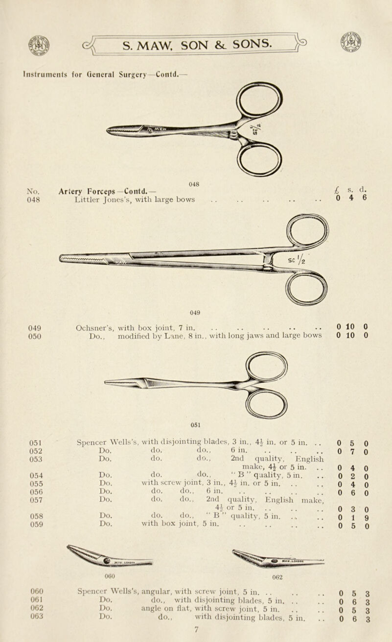 Instruments for General Surgery—Contd. No. 048 048 Artery Forceps—Contd.— Littler Jones’s, with large bows £ s. 0 4 049 Ochsner’s, with box joint, 7 in. .. .. .. .. •• 0 10 050 Do., modified by Lane, 8 in., with long jaws and large bows 0 10 051 Spencer Wells’s, with disjointing blades, 3 in., 44 in. or 5 in. . . 0 5 052 Do. do. do., 6 in. 0 7 053 Do. do. do., 2nd quality, English make, 4\ or 5 in. 0 4 054 Do. do. do., “ B ” quality, 5 in. 0 2 055 Do. with screw joint, 3 in., 44 in. or 5 in. 0 4 056 Do. do. do., 6 in. 0 6 057 Do. do. do., 2nd quality, English make, 44 or 5 in. 0 3 058 Do. do. do., “B” quality, 5 in. 0 1 059 Do. with box joint, 5 in. 0 5 060 061 062 063 060 062 Spencer Wells’s, angular, with screw joint, 5 in. Do. do., with disjointing blades, 5 in. .. Do. angle on flat, with screw joint, 5 in. Do. do., with disjointing blades, 5 in. 7 0 5 0 6 0 5 0 6 d. 6 0 0 0 0 0 0 0 0 0 9 0 3 3 3 3