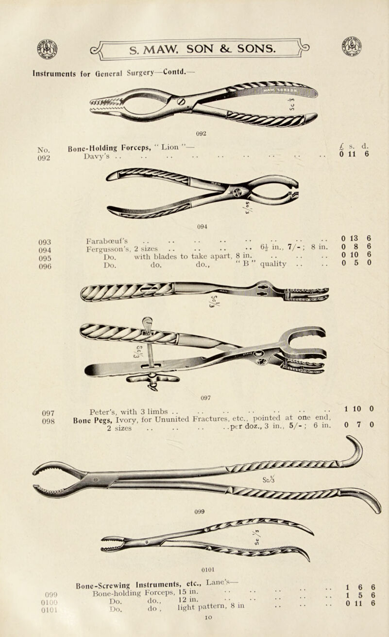 Instruments for General Surgery Contd. 092 No. 092 093 094 095 096 Bone-Holding Forceps, “ Lion Davy’s Faraboeuf's .. . • • • • • • • Fergusson’s, 2 sizes .. .. • • .. 6i- in., Do. with blades to take apart, 8 in. Do. do. do., “ B ” quality £ s. d. 0 116 0 13 6 0 8 6 0 10 6 0 5 0 097 098 097 Peter’s, with 3 limbs .. . . • • gone Pegs, Ivorv, for Ununited Fractures, etc., pointed at one end, 2 sizes .. •• •• . .per doz., 3 in., 5/-; 6 in. 1 10 0 0 7 0 099 0100 0101 0101 -Screwing Instruments, etc., Lane’s— Bone-holding Forceps, 15 in. Do. do., 12 in. •• Do. do , light pattern, 8 in 1 6 6 15 6 0 116 io