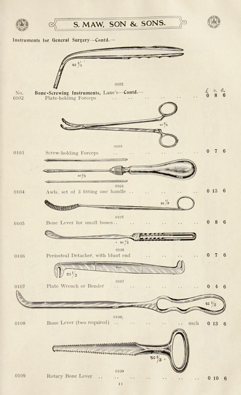 Instruments for General Surgery—Contd.— Xo. Bone-Screwing Instruments, Lane’s—Contd.— 0102 Plate-holding Forceps 0103 Screw-holding Forceps £ o s. d. 8 6 0 7 6 0104 Awls, set of 3 fitting one handle . . 0 13 6 0105 0105 Bone Lever for small bones. . 0 8 6 0106 0107 0108 0106 Periosteal Detacher, with blunt end 0 7 6 0 4 6 Bone Lever (two required) . . each 0 13 6 11 0109 Rotary Bone Lever