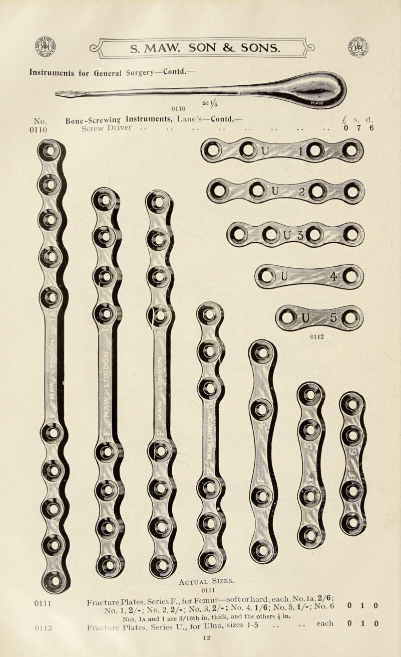 0111 0112 S. MAW, SON &_ SONS. Instruments for General Surgery—Contd. No. 0110 0110 Bone-Screwing Instruments, Lane’s—Contd. Screw Driver 0111 < racture Plates, Series F., for Femur—soft or hard, each. No 1 a ,2/6; No 1 2/-;No. 2, 2/-; No. 3, 2/-J No. 4,1/6; No. 5,1/-; No. 6 Nos. 1a and 1 are 3/16th in. thick, and the others * in. 'racture Plates, Series U., for Ulna, sizes 1-5 .. • • eac 1