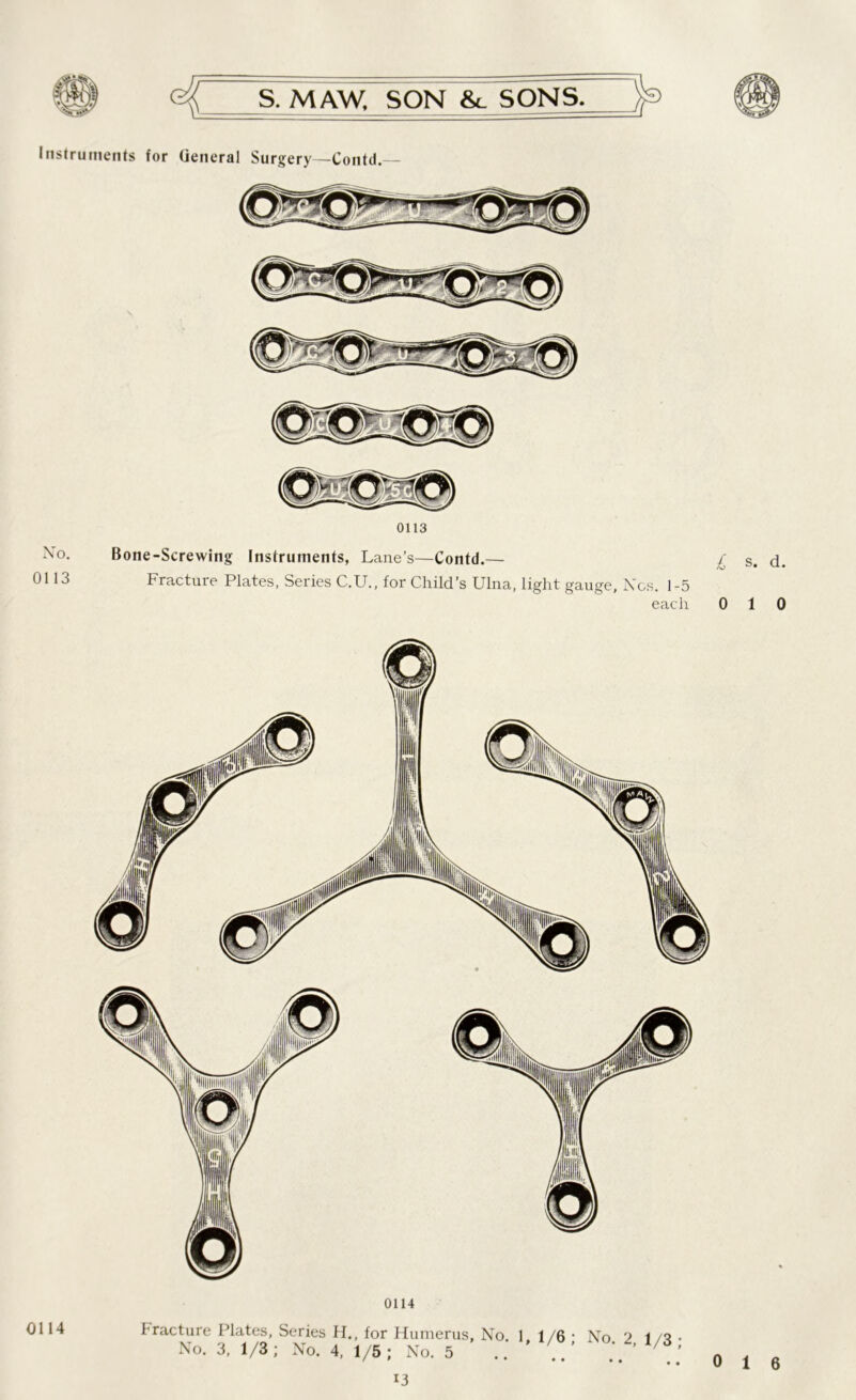 Instruments for General Surgery—Contd.— No. 0113 0113 Bone-Screwing Instruments, Lane’s—Contd.— £ s. d. Fracture Plates, Series C.U., for Child’s Ulna, light gauge, Nos. 1-5 each 010 0114 0114 f racture Plates, Series H., for Humerus, No 1 1/6 • No. 3, 1/3; No. 4, 1/5; No. 5 .. ' No. 2, 1/3 ; i3