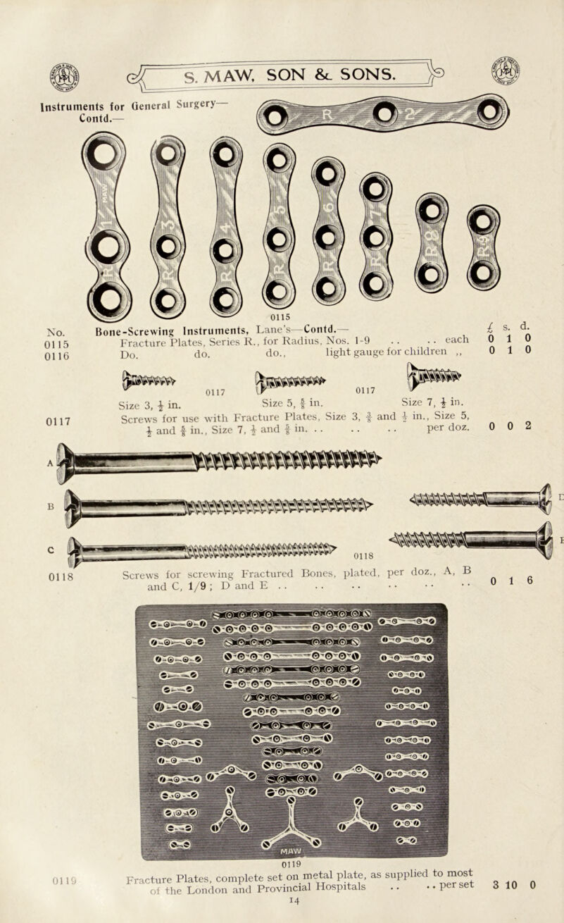 Instruments for General Surgery Contd.— No. 0115 0116 0117 0115 Bone-Screwing Instruments, Lane s Contd. Fracture Plates, Series R., for Radius, Nos. 1-9 Do. do. do., light gauge for children ,, £ s. d. .. each 010 0 1 0 0117 0117 tJJP Size 3, i in. Size 5, f in. Size 7, \ in. Screws for use with Fracture Plates, Size 3, f and \ in.. Size 5, \ and $ in., Size 7, and £ in. .. .. .. per doz. 0 0 2 OHS Screws for screwing Fractured Bones, plated, and C, 1/9 ; D and E .. per doz., A, B ..016 0119 Fracture Plates, complete set on metal plate, as supplied of the London and Provincial Hospitals to most i4