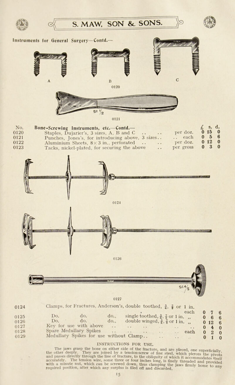 0120 No. 0120 0121 0122 0123 Bone-Screwing Instruments, etc.—Contd.— Staples, Dujarier’s, 3 sizes, A, B and C Punches, Jones’s, for introducing above, 3 sizes.. Aluminium Sheets, 8x3 in., perforated Tacks, nickel-plated, for securing the above l s. d. per doz. 0 15 0 each 056 per doz. 0 12 0 per gross 030 0124 0125 0126 0127 0128 0129 Clamps, for Fractures, Anderson's, double toothed, f, £ or 1 in. . each Do. do. do., single toothed, f-, £ or 1 in. „ Do. do. do., double winged, f-, -g- or 1 in. Key for use with above Spare Medullary Spikes .. .. .. . . .. each Medullary Spikes for use without Clamp 0 7 6 0 6 6 0 12 6 0 4 0 0 2 0 0 10 INSTRUCTIONS FOR USE. The jaws grasp the bone on either side of the fracture, and are placed, one superficial^ the other deeply. They are joined by a tension-screw of fine steel, which pierces the nivntc and passes directly through the line of fracture, to the obliquity of which it accommodates itself accurately. The tension wire, some three or four inches long, is finely threaded and provider with a minute nut, which can be screwed down, thus clamping the jaws firmly home I, T required position, after which any surplus is filed off and discarded. ny
