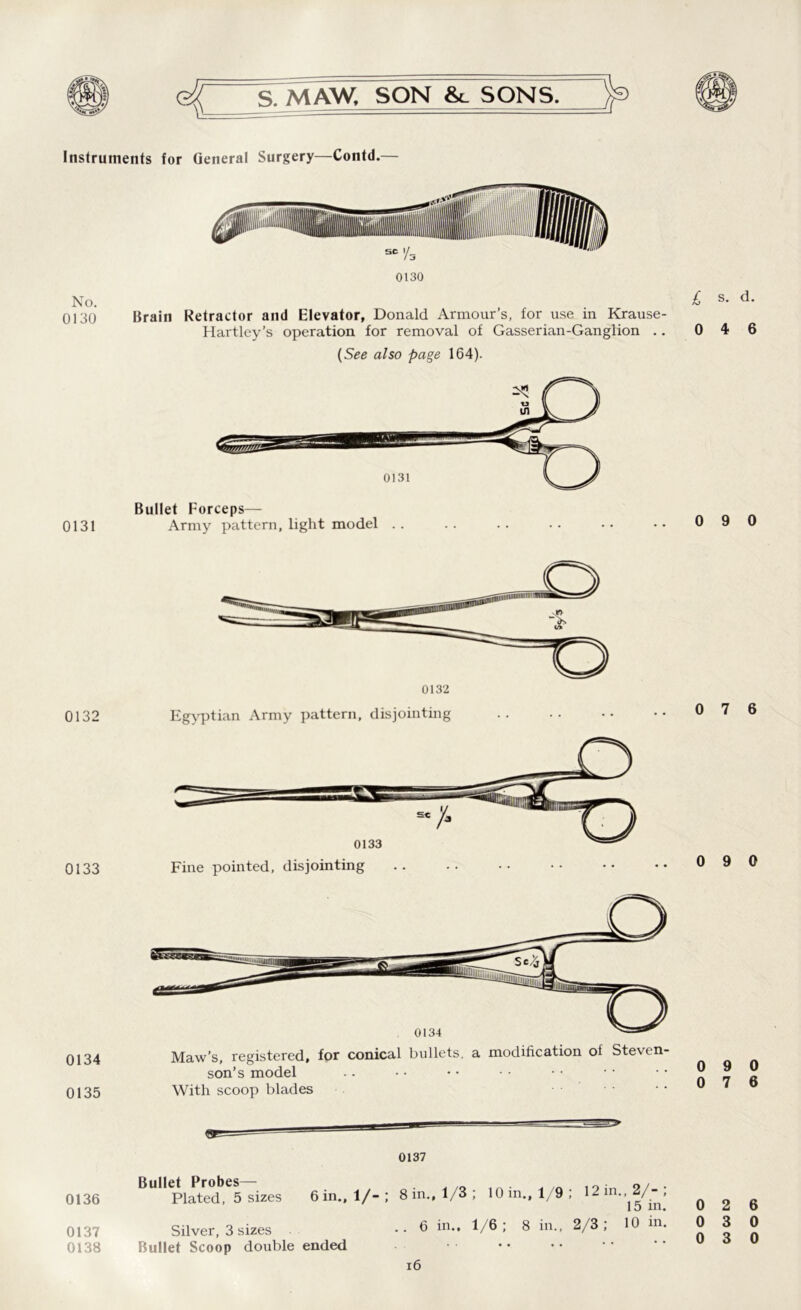 Instruments for General Surgery—Contd.— 0130 0130 Brain Retractor and Elevator, Donald Armour’s, for use in Krause- Hartley’s operation for removal of Gasserian-Ganglion .. (See also page 164). Bullet Forceps— 0131 Army pattern, light model .. 0132 0133 0134 0135 Egyptian Army pattern, disjointing Fine pointed, disjointing 0134 Maw’s, registered, for conical bullets, a modification of Steven- son’s model With scoop blades ...... 0136 0137 0138 0137 Bullet Probes— . Plated, 5 sizes 6 in., 1/-; 8 in., 1/3 ; 10 in., 1/9; 12 i •> /“ > 1 o in* Silver, 3 sizes Bullet Scoop double ended .. 6 in.. 1/6; 8 in., 2/3; 10 in. 16 £ s. d. 0 4 6 0 9 0 0 7 6 0 9 0 0 9 0 0 7 6 0 2 6 0 3 0