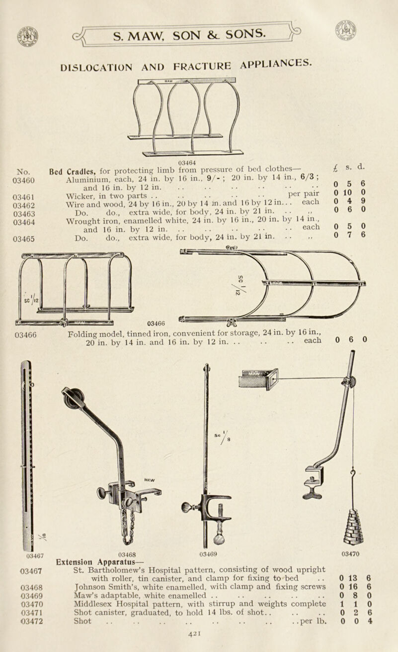 DISLOCATION AND FRACTURE APPLIANCES. No. 03460 03461 03462 03463 03464 03465 Bed Cradles, for protecting limb from pressure of bed clothes— Aluminium, each, 24 in. by 16 in., 9/- ; 20 in. by 14 in., 6/3 , and 16 in. by 12 in. Wicker, in two parts . . . . . • • • • • _ Per Pair Wire and wood, 24 by 16 in., 20 by 14 jn. and 16 by 12 in.. . each Do. do., extra wide, for body, 24 in. by 21 in. . . ,, Wrought iron, enamelled white, 24 in. by 16 in., 20 in. by 14 in., and 16 in. by 12 in. . . . . • • • • • • each Do. do., extra wide, for body, 24 in. by 21 in. £ s. d. 0 5 6 0 10 0 0 4 9 0 6 0 0 5 0 0 7 6 03466 Folding model, tinned iron, convenient for storage, 24 in. by 16 in., 20 in. by 14 in. and 16 in. by 12 in. . . .. • • each 0 6 0 03467 03467 03468 03469 03470 03471 03472 4 ) 03468 03469 Extension Apparatus— St. Bartholomew’s Hospital pattern, consisting of wood upright with roller, tin canister, and clamp for fixing to bed Johnson Smith’s, white enamelled, with clamp and fixing screws Maw’s adaptable, white enamelled Middlesex Hospital pattern, with stirrup and weights complete Shot canister, graduated, to hold 14 lbs. of shot.. Shot .. .. .. .. .. .. .. ..per lb. 03470 0 13 6 0 16 6 0 8 0 1 1 0 0 2 6 0 0 4
