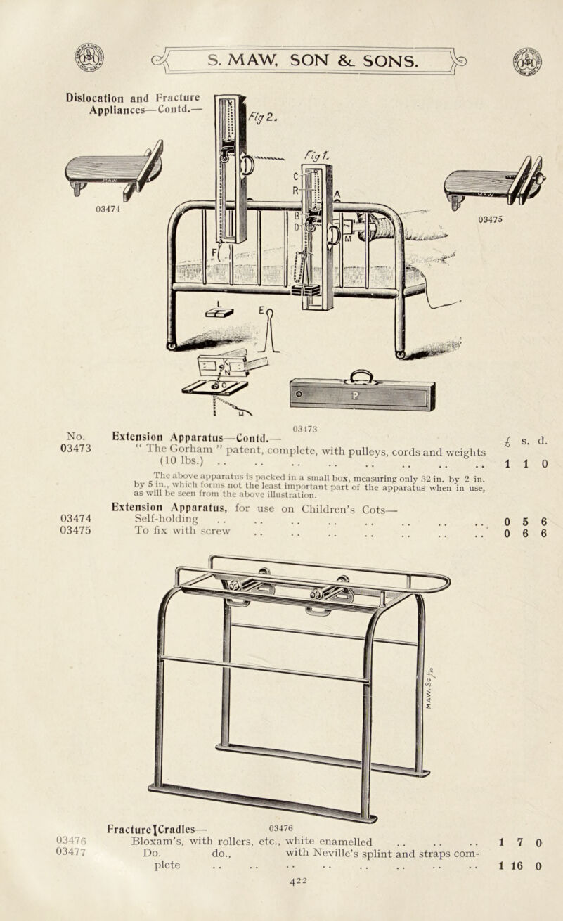 03473 No. Extension Apparatus—Contd.— £ s. d. 03473 J he Gorham patent, complete, with pulleys, cords and weights (10 lbs.) .. .. 110 l he above apparatus is packed in a small box, measuring only 32 in. by 2 in. - .'v>uch forms not the least important part of the apparatus when in use, as will be seen from the above illustration. Extension Apparatus, for use on Children’s Cots— 03474 Self-holding .. .. .. 056 03475 To fix with screw .. .. .. .. 066 03476 03477 FractureJCradles— 03476 Bloxam’s, with rollers, etc., white enamelled Do. do., with Neville’s splint and straps plete com- 1 7 0 1 16 0