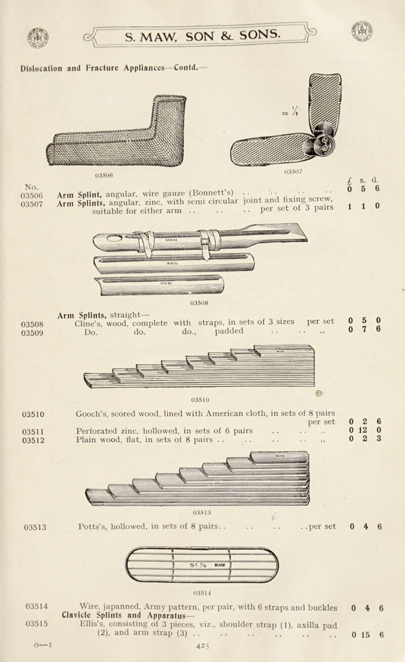 Dislocation and Fracture Appliances—Contd. No. 03506 Arm 03507 Arm 03506 I I* If, , suitable for either arm - 1/ Q ’ per set of 3 pairs 03508 Arm Splints, straight— 03508 Cline’s, wood, complete with straps, in sets of 3 sizes 03509 Do. do. do., padded per set 03510 03511 03512 03513 03510 Gooch’s, scored wood, lined wTith American cloth, in sets of 8 pairs per set Perforated zinc, hollowed, in sets of 6 pairs Plain wood, flat, in sets of 8 pairs 03513 Potts’s, hollowed, in sets of 8 pairs. . .. per set 03514 Wire, japanned, Army pattern, per pair, with 6 straps and buckles Clavicle Splints and Apparatus— 03515 Ellis’s, consisting of 3 pieces, viz., shoulder strap (1), axilla pad (2), and arm strap (3) . . 425 s. d. 0 5 6 1 1 0 0 5 0 0 7 6 0 2 6 0 12 0 0 2 3 0 4 6 0 4 6 0 15 6 o—1