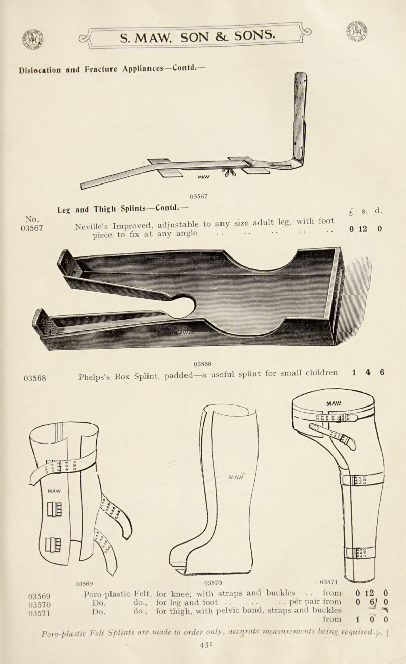 No. 03567 03567 Leg and Thigh Splints—Contd. Neville’s Improved, adjustable to any size adult leg, with foot piece to fix at any angle £ s. d. 0 12 0 03568 03568 Phelps’s Box Splint, padded—a useful splint for small children 14 6 03569 03570 03571 Poro-plastic Felt, for knee, with straps and buckles . . from 0 12 0 Do. do., for leg and foot per pair from 0 6/0 Do. do., for thigh, with pelvic band, straps and buckles from 10 0 Poro-plastic Felt Splints are made to order only, accurate measurements being required.y. j 43i