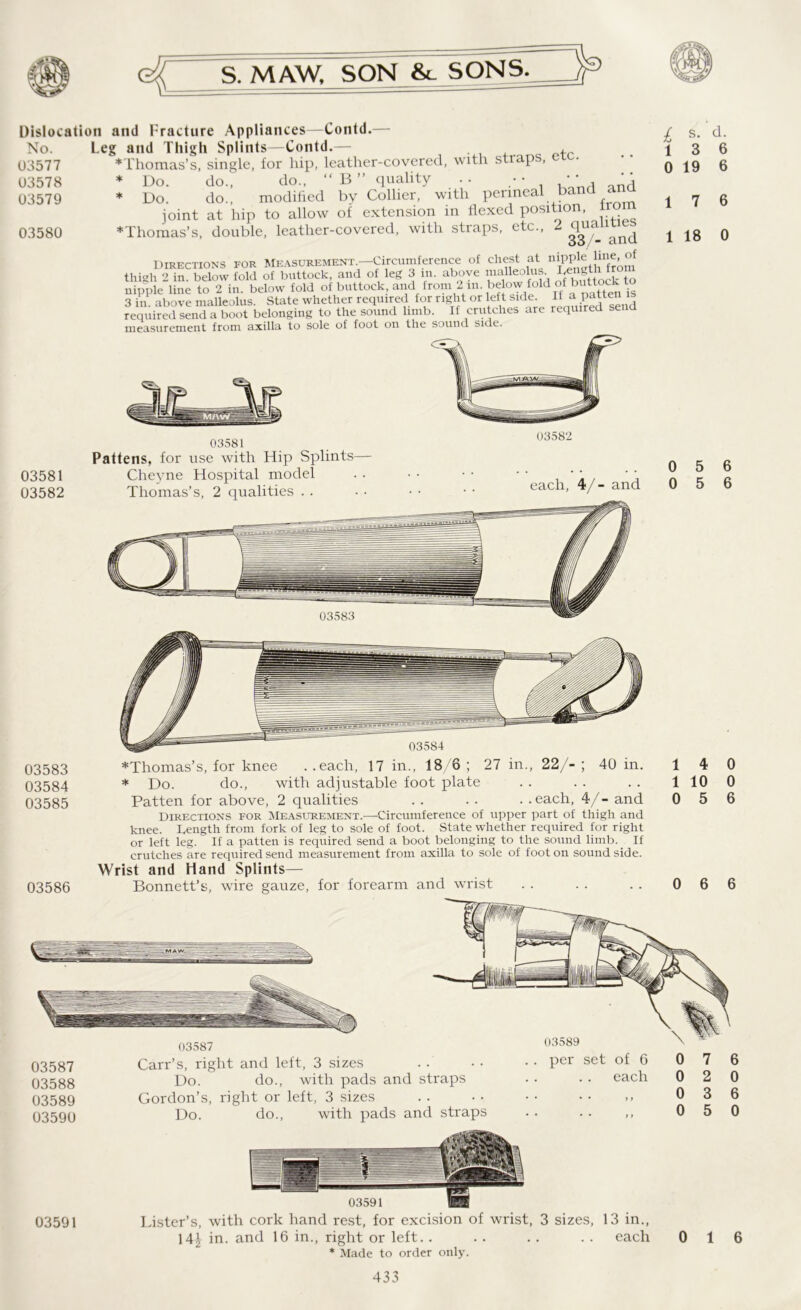 Dislocation ami Fracture Appliances—Contd.— No. Leg and Thigh Splints—Contd.— , 03577 ♦Thomas’s, single, for hip, leather-covered, with straps, ere. 03578 * Do. do., do., “ B ” quality . . • • • • 03579 * Do. do., modified by Collier, with perineal band ana joint at hip to allow of extension in flexed position, iro 03580 *Thomas’s, double, leather-covered, with straps, etc., 2^gf1and Directions for Measurement.—Circumference of chest at niPP1^ hne^of thigh 2 in. below fold of buttock, and of leg 3 in. above malleolus. bength from nipple line to 2 in. below fold of buttock, and from 2in. below-fold f is 3 in. above malleolus. State whether required for right or left side. If a^ patten required send a boot belonging to the sound limb. If crutches are required send measurement from axilla to sole of foot on the sound side. 03581 03582 03581 Pattens, for use with Hip Splints Cheyne Hospital model Thomas’s, 2 qualities . . each, 4/- and 03583 03584 03585 03586 03584 ♦Thomas’s, for knee . .each, 17 in., 18/6 ; 27 in., 22/- ; 40 in. * Do. do., with adjustable foot plate Patten for above, 2 qualities . . . . . .each, 4/- and Directions for Measurement.—Circumference of upper part of thigh and knee. Length from fork of leg to sole of foot. State whether required for right or left leg. If a patten is required send a boot belonging to the sound limb. _ If crutches are required send measurement from axilla to sole of foot on sound side. Wrist and Hand Splints— Bonnett’s, wire gauze, for forearm and wrist £ s* d: 1 3 6 0 19 6 1 7 6 1 18 0 0 5 6 0 5 6 14 0 1 10 0 0 5 6 0 6 6 -—41 03587 03588 03589 03590 03587 Carr’s, right and left, 3 sizes Do. do., with pads and straps Gordon’s, right or left, 3 sizes Do. do., with pads and straps 03589 . per set of 6 each 7 2 3 5 6 0 6 0 03591 03591 Lister’s, with cork hand rest, for excision of wrist, 3 sizes, 13 in., 14| in. and 16 in., right or left.. .. .. .. each * Made to order only. 0 1 6