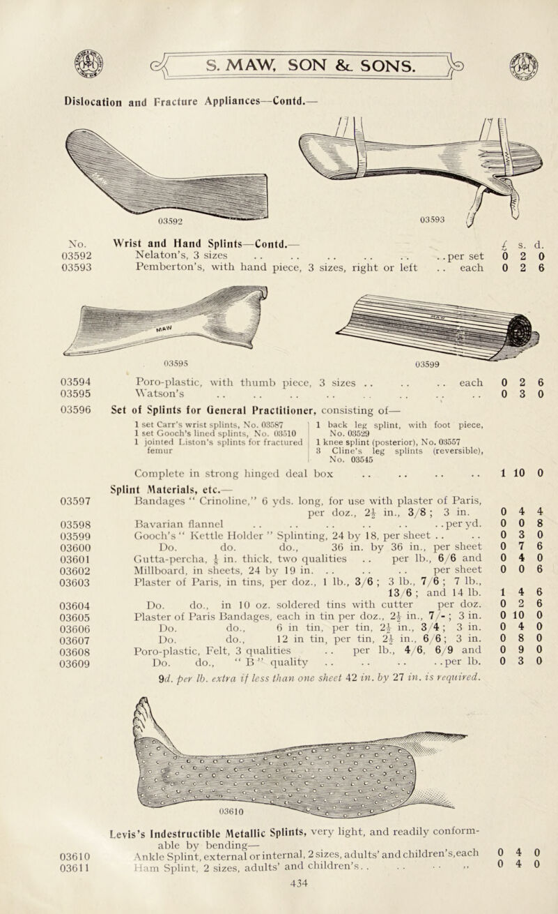 Dislocation and Fracture Appliances—Contd. 03594 03595 03597 03598 03599 03600 03601 03602 03603 03604 03605 03606 03607 03608 03609 03599 Poro-plastic, with thumb piece, 3 sizes Watson’s each 03596 Set of Splints for General Practitioner, consisting of— 1 set Carr’s wrist splints, No. 03587 1 set Gooch’s lined splints, No. 03510 1 jointed Liston's splints for fractured femur 1 back leg splint, with foot piece, No. 03529 1 knee splint (posterior), No. 03557 3 Cline’s leg splints (reversible), No. 03545 Complete in strong hinged deal box Splint Materials, etc.— Bandages “ Crinoline,” 6 yds. long, for use with plaster of Paris, per doz., 2^ in., 3/8 ; 3 in. Bavarian flannel .. .. . . .. . . .. per yd. Gooch’s “ Kettle Holder ” Splinting, 24 by 18, per sheet Do. do. do., 36 in. by 36 in., per sheet Gutta-percha, £ in. thick, two qualities .. per lb., 6/6 and Millboard, in sheets, 24 by 19 in. . . .. . . per sheet Plaster of Paris, in tins, per doz., 1 lb., 3/6 ; 3 lb., 7/6 ; 7 lb., 13/6 ; and 14 lb. Do. do., in 10 oz. soldered tins with cutter per doz. Plaster of Paris Bandages, each in tin per doz., in., 7/- ; 3 in. Do. do., 6 in tin, per tin, 2^ in., 3/4 ; 3 in. Do. do., 12 in tin, per tin, 2\ in., 6/6; 3 in. Poro-plastic, Felt, 3 qualities . . per lb., 4/6, 6/9 and Do. do., “B” quality .. .. .. ..per lb. 9(7. per lb. extra if less than one sheet 42 in. by 27 in. is required. 0 2 6 0 3 0 1 10 0 0 0 0 0 0 0 4 4 0 8 3 0 7 6 4 0 0 6 1 4 0 2 0 10 0 4 0 8 0 9 0 3 6 6 0 0 0 0 0 03610 03611 Levis’s Indestructible Metallic Splints, very light, and readily conform- able by bending— . t Ankle Splint, external or internal, 2 sizes, adults’ and children s.each Ham Splint, 2 sizes, adults’ and children’s. . 434 0 4 0 0 4 0
