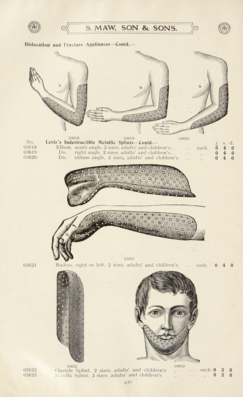 Dislocation and Fracture Appliances—Contd.— 03618 03619 No. Levis’s Indestructible Metallic Splints—Contd.— 03618 Elbow, acute angle, 2 sizes, adults’ and children’s. . 03619 Do. right angle, 2 sizes, adults’ and children’s. . 03620 Do. obtuse angle, 2 sizes, adults’ and children’s 03620 each 03622 03623 03622 Clavicle Splint, 2 sizes, adults’ and children’s axilla Splint, 2 sizes, adults’ and children’s 03623 each 0 „ 0 3 3 0 0