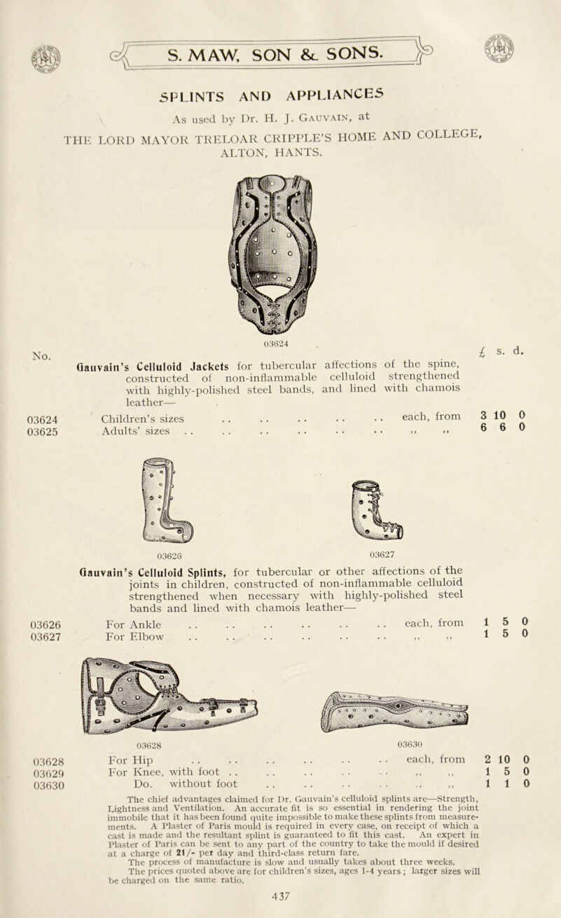 <4 \L= S. MAW, SON &c SONS. SPLINTS AND APPLIANCES As used by Dr. H. J. Gauvain, at THE LORD MAYOR TRELOAR CRIPPLE’S HOME AND COLLEGE, ALTON, HANTS. No. 03624 03625 03624 Gauvain’s Celluloid Jackets for tubercular affections of the spine, constructed of non-inflammable celluloid strengthened with highly-polished steel bands, and lined with chamois leather— Children’s sizes . . . . . . • • • • each, from Adults’ sizes . . . . . . . • • • • • >> >> £ s- d- 3 10 0 6 6 0 03626 03627 03628 03629 03630 03626 03627 Gauvain’s Celluloid Splints, for tubercular or other affections of the joints in children, constructed of non-inflammable celluloid strengthened when necessary with highly-polished steel bands and lined with chamois leather— For Ankle . . . . . . . . . • . . each, from For Elbow . . . . . . • • • - • • 15 0 1 5 0 03628 For Hip For Knee, with foot .. Do. without foot 03630 each, from 2 10 0 15 0 „ „ 110 The chief advantages claimed for Or. Gau vain’s celluloid splints are—Strength, Tightness and Ventilation. An accurate fit is so essential in rendering the joint immobile that it has been found quite impossible to make these splints from measure- ments. A Plaster of Paris mould is required in every case, on receipt of which a cast is made and the resultant splint is guaranteed to fit this cast. An expert in Plaster of Paris can be sent to any part of the country to take the mould if desired at a charge of 21/- per day and third-class return fare. The process of manufacture is slow and usually takes about three weeks. The prices quoted above are for children’s sizes, ages 1-4 years ; larger sizes will be charged on the same ratio.
