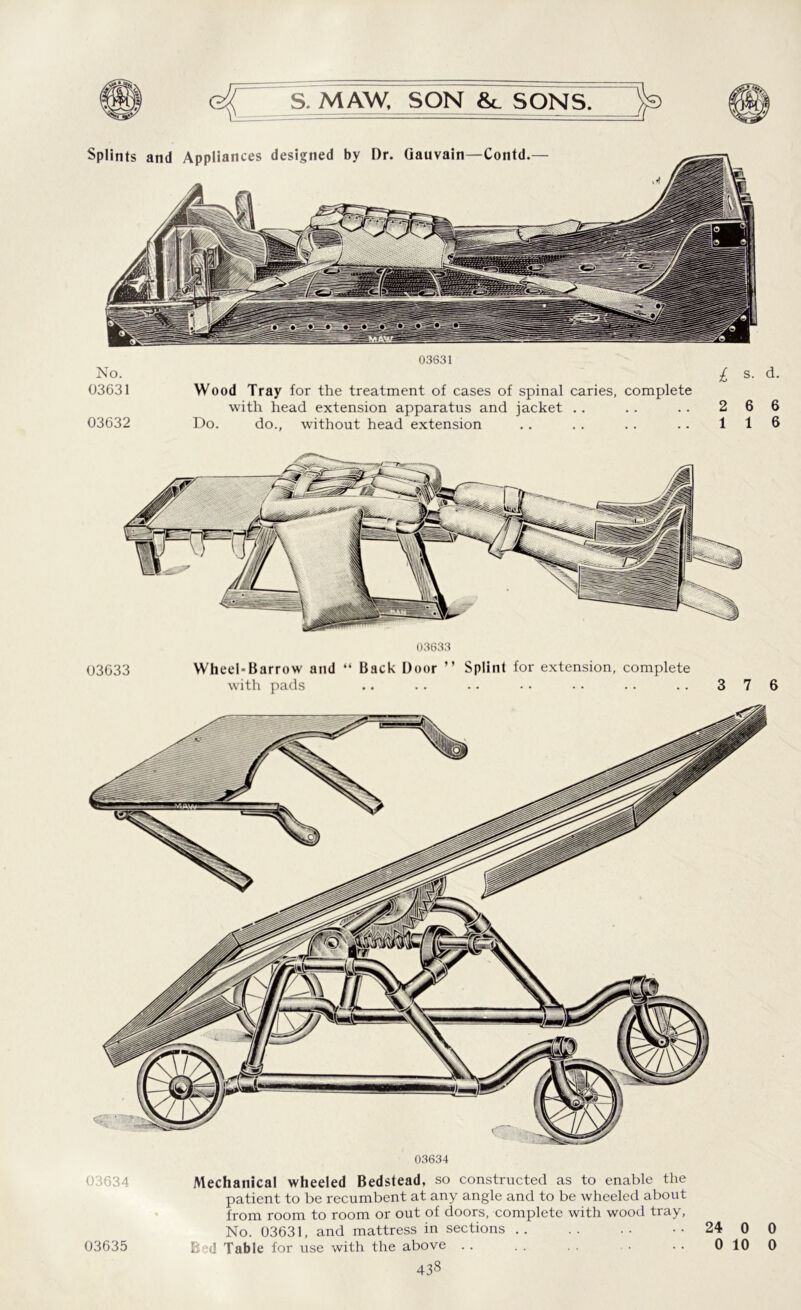 03631 No. £ s. d. 03631 Wood Tray for the treatment of cases of spinal caries, complete with head extension apparatus and jacket .. . . .. 2 6 6 03632 Do. do., without head extension .. .. .. .. 116 03633 Wheel-Barrow and “ Back Door ” Splint for extension, complete with pads .. .. •• •• •• .. .. 376 03634 Mechanical wheeled Bedstead, so constructed as to enable the patient to be recumbent at any angle and to be wheeled about from room to room or out of doors, complete with wood tray, No. 03631, and mattress in sections 24 0 0 B?d Table for use with the above .. . . . . . 0 10 0 03635