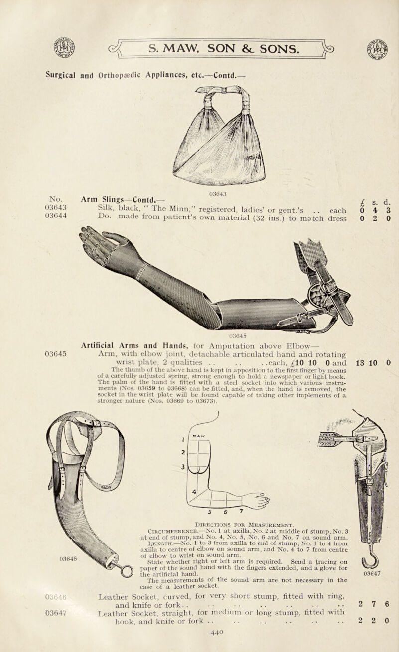 Surgical and Orthopaedic Appliances, etc.—Contd.— No. 03643 03644 Arm Slings—Contd.- Silk, black, “ The Minn,” registered, ladies’ or gent.’s . . each Do. made from patient’s own material (32 ins.) to match dress £ s* d- 0 4 3 0 2 0 03645 03645 Artificial Arms and Hands, lor Amputation above Elbow— Arm, with elbow joint, detachable articulated hand and rotating wrist plate, 2 qualities .. .. ..each, ^10 10 0 and The thumb of the above hand is kept in apposition to the first finger by means of a carefully adjusted spring, strong enough to hold a newspaper or light book. The palm of the hand is fitted with a steel socket into which various instru- ments (Nos. 03659 to 03668) can be fitted, and, when the hand is removed, the socket in the wrist plate will be found capable of taking other implements of a stronger nature (Nos. 03669 to 03673). 13 10 0 03646 03647 Directions for Measurement. Circumference.-—No. 1 at axilla, No. 2 at middle of stump, No. 3 at end of stump, and No. 4, No. 5, No. 6 and No. 7 on sound arm. DenGth.—No. 1 to 3 from axilla to end of stump, No. 1 to 4 from axilla to centre of elbow on sound arm, and No. 4 to 7 from centre of elbow to wrist on sound arm. State whether right or left arm is required. Send a tracing on paper of the sound hand with the fingers extended, and a glove for the artificial hand. 03647 The measurements of the sound arm are not necessary in the case of a leather socket. Leather Socket, curved, for very short stump, fitted with ring, and knife or fork.. •• •• .. .. •• •• 276 Leather Socket, straight, for medium or long stump, fitted with hook, and knife or fork .. .. .. .. .. .. 220