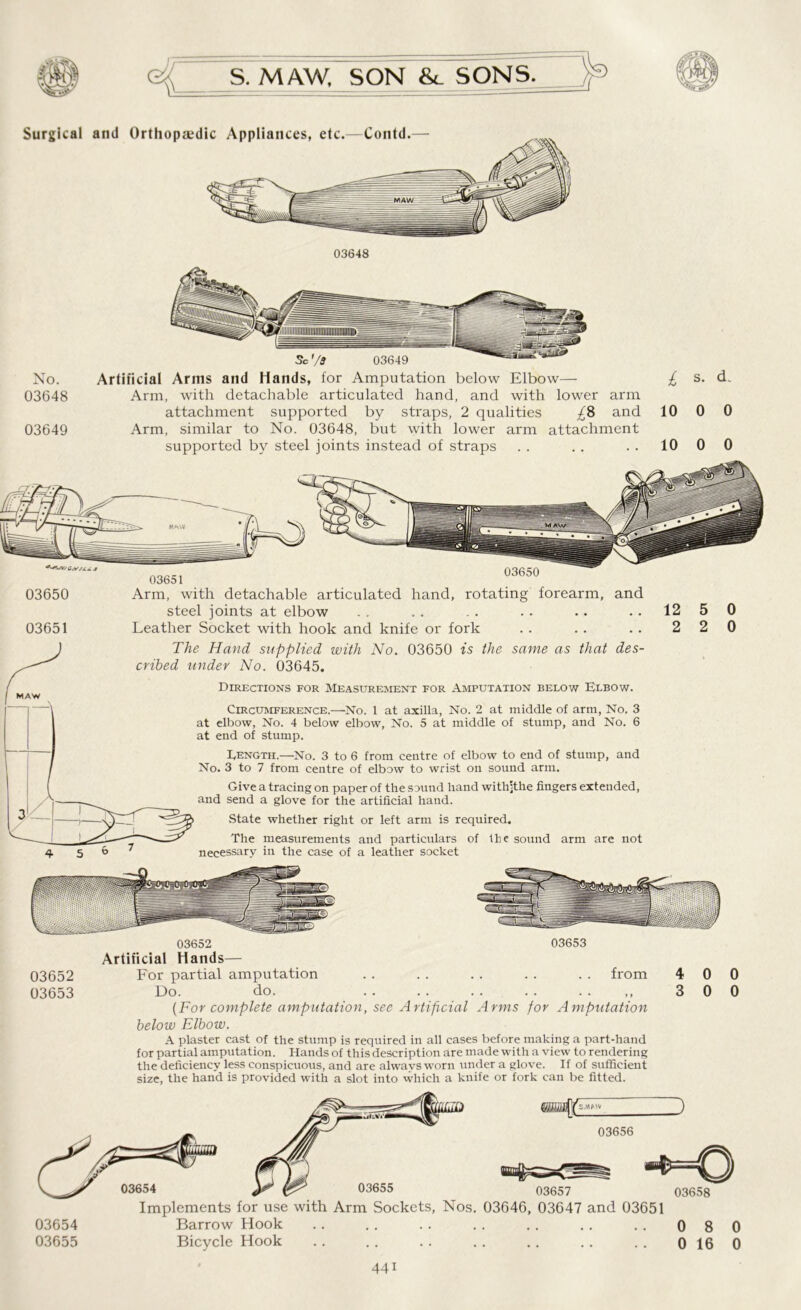 No. Artificial Arms and Hands, for Amputation below Elbow— 03648 Arm, with detachable articulated hand, and with lower arm attachment supported by straps, 2 qualities £8 and 03649 Arm, similar to No. 03648, but with lower arm attachment supported by steel joints instead of straps £ s- d- 10 0 0 10 0 0 03650 Arm, with detachable articulated hand, rotating forearm, and steel joints at elbow .. .. .. .. ..1250 03651 Leather Socket with hook and knife or fork . . . . . . 2 2 0 MAW The Hand supplied with No. 03650 is the same as that des- cribed under No. 03645. Directions for Measurement for Amputation below Elbow. Circumference.—No. 1 at axilla, No. 2 at middle of arm, No. 3 at elbow, No. 4 below elbow, No. 5 at middle of stump, and No. 6 at end of stump. Length.—No. 3 to 6 from centre of elbow to end of stump, and No. 3 to 7 from centre of elbow to wrist on sound arm. Give a tracing on paper of the sound hand withjthe fingers extended, and send a glove for the artificial hand. State whether right or left arm is required. The measurements and particulars of the sound arm are not necessary in the case of a leather socket 03652 03653 Artificial Hands— 03652 For partial amputation from 4 0 0 03653 Do. do. „ 3 0 0 [For complete amputation, see Artificial Arms for Amputation below Elbow. A plaster cast of the stump is required in all cases before making a part-hand for partial amputation. Hands of this description are made with a view to rendering the deficiency less conspicuous, and are always worn under a glove. If of sufficient size, the hand is provided with a slot into which a knife or fork can be fitted. Implements for use with Arm Sockets, Nos. 03646, 03647 and 03651 03654 Barrow Hook .. .. .. .. .. .. .. 080 03655 Bicycle Hook .. .. .. .. .. .. .. 0160 44i