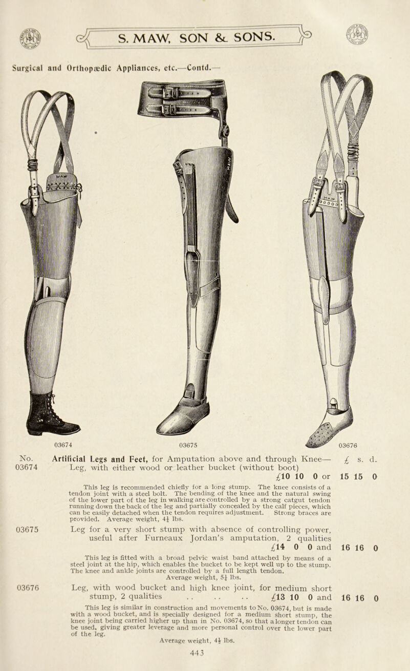 Surgical and Orthopaedic Appliances, etc.—Contd. y: III 03674 03675 L®0: 03676 No. 03674 03675 Artificial Legs and Feet, for Amputation above and through Knee— £ s. d. Leg, with either wood or leather bucket (without boot) £10 10 0 or 15 15 0 This leg is recommended chiefly for a long stump. The knee consists of a tendon joint with a steel bolt. The bending of the knee and the natural swing of the lower part of the leg in walking are controlled by a strong catgut tendon running down the back of the leg and partially concealed by the calf pieces, which can be easily detached when the tendon requires adjustment. Strong braces are provided. Average weight, 4J lbs. Leg for a very short stump with absence of controlling power, useful after Furneaux Jordan’s amputation, 2 qualities ^14 0 0 and 16 16 0 This leg is fitted with a broad pelvic waist band attached by means of a steel joint at the hip, which enables the bucket to be kept well up to the stump. The knee and ankle joints are controlled by a full length tendon. Average weight, 51 lbs. 03676 Leg, with wood bucket and high knee joint, for medium short stump, 2 qualities . . . . . . £1Z 10 0 and This leg is similar in construction and movements to No. 03674, but is made with a wood bucket, and is specially designed for a medium short stump, the knee joint being carried higher up than in No. 03674, so that alonger tendon can be used, giving greater leverage and more personal control over the lower part of the leg. Average weight, 44 lbs. 16 16 0
