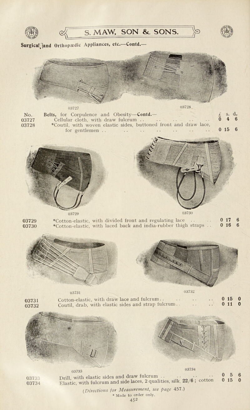 Surgicaljand Orthopaedic Appliances, etc. Contd.— 03727 03728 No. 03727 03728 Belts, for Corpulence and Obesity—Contd.— Cellular cloth, with draw fulcrum .. *Coutil, with woven elastic sides, buttoned front and draw lace, for gentlemen £ s. d. 0 4 6 0 15 6 03729 03730 03729 *Cotton-elastic, with divided front and regulating lace . . 0 17 6 03730 *Cotton-elastic, with laced back and india-rubber thigh straps . . 0 16 6 03731 03732 03731 Cotton-elastic, with draw lace and fulcrum 0 15 0 03732 Coutil, drab, with elastic sides and strap fulcrum. . . . . . 0 11 0 03733 03734 Drill with elastic sides and draw fulcrum . . . . • • • • Elastic, with fulcrum and side laces, 2 qualities, silk. 22/6 ; cotton (Directions for Measurement, see page 457.) * Made to order only. 452 6 0
