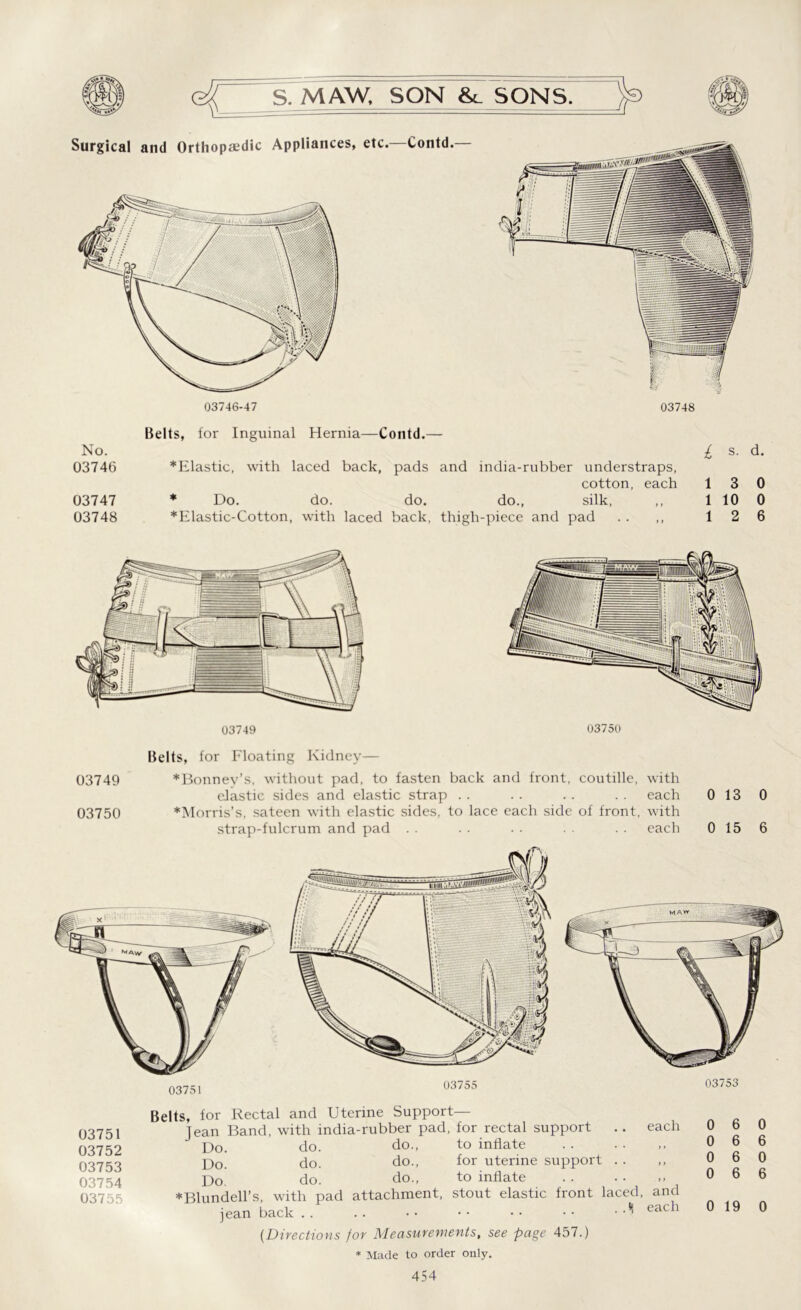Surgical and Orthopaedic Appliances, etc. Contd. 03746-47 03748 Belts, for Inguinal Hernia—Contd.— No. £ s. d. 03746 *Elastic, with laced back, pads and india-rubber understraps, cotton, each 13 0 03747 * Do. do. do. do., silk, ,, 1 10 0 03748 *Elastic-Cotton, with laced back, thigh-piece and pad . . ,, 12 6 03749 03750 Belts, for Floating Kidney— 03749 *Bonnev’s, without pad, to fasten back and front, coutille, with elastic sides and elastic strap . . . . . . . . each 0 13 0 03750 *Morris’s, sateen with elastic sides, to lace each side of front, with strap-fulcrum and pad . . . . . . . . each 0 15 6 03751 03755 03753 03751 03752 03753 03754 03755 Belts, for Rectal and Uterine Support- Jean Band, with india-rubber pad, for rectal support .. each Do, do. do., to inflate p)0 do. do., for uterine support . . p)0 do. do., to inflate * Blundell’s, with pad attachment, stout elastic front laced, and jean back * each (.Directions for Measurements, see page 457.) 0 6 0 0 6 6 0 6 0 0 6 6 0 19 0 * Made to order only.