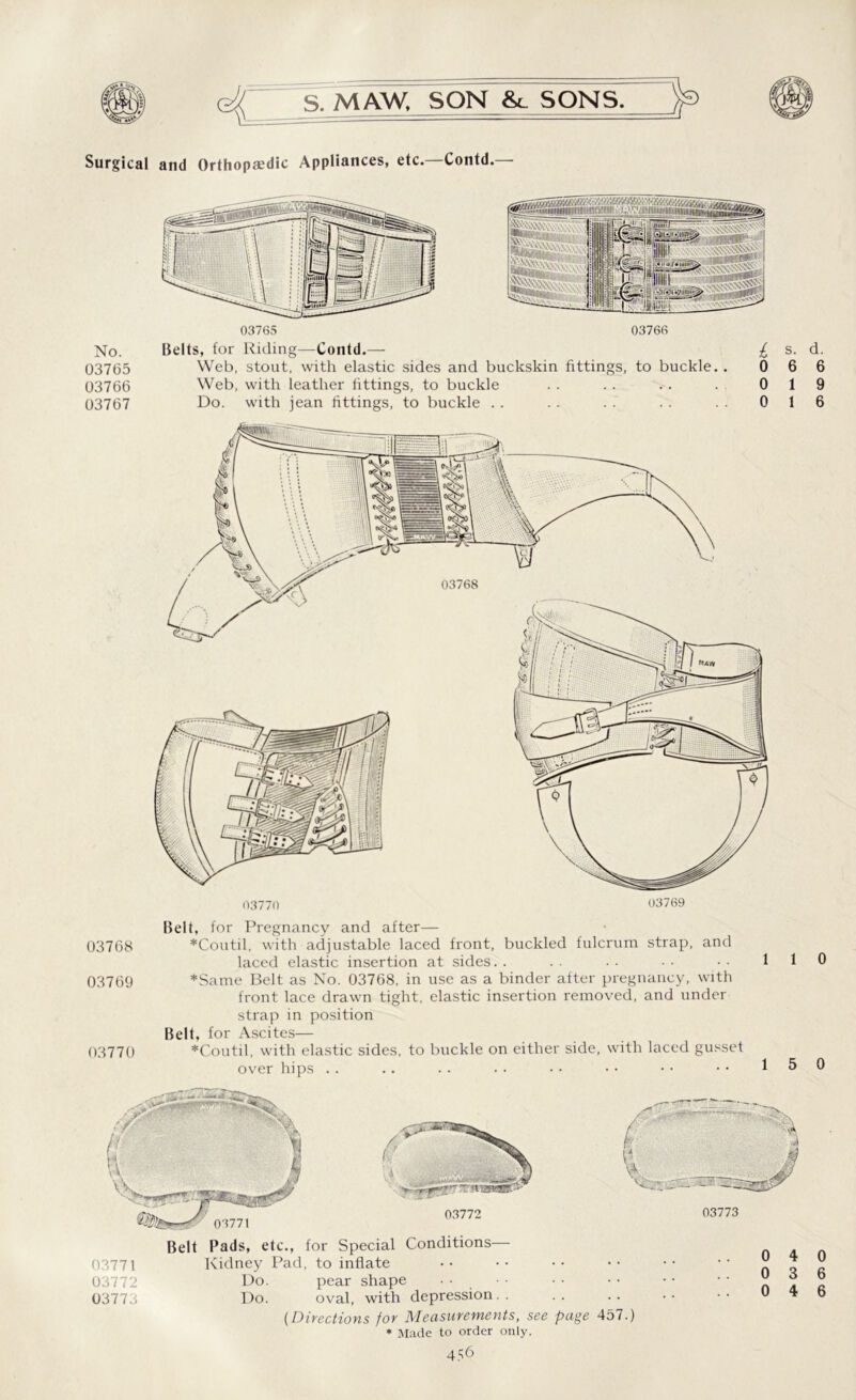 Surgical and Orthopaedic Appliances, etc. Contd. No. 03765 03766 03767 03765 Id 1.11 I 'i' 111111 i‘ • - I li. siigjS» 03766 Belts, for Riding—Contd.— £ Web, stout, with elastic sides and buckskin fittings, to buckle. . 0 Web, with leather fittings, to buckle . . .. . . . 0 Do. with jean fittings, to buckle . . .. . . . . 0 03768 03769 s. d. 6 6 1 9 1 6 Belt, for Pregnancy and after— 03768 *Coutil, with adjustable laced front, buckled fulcrum strap, and laced elastic insertion at sides. . 03769 *Same Belt as No. 03768, in use as a binder after pregnancy, with front lace drawn tight, elastic insertion removed, and under strap in position Belt, for Ascites— 03770 *Coutil, with elastic sides, to buckle on either side, with laced gusset over hips . . 03772 Belt Pads, etc., for Special Conditions— 03771 Kidney Pad, to inflate 03772 Do. pear shape 03773 Do. oval, with depression.. (Directions for Measurements, see * Made to order only. 03773 ..0 4 ..0 3 ..0 4 page 457.) 0 6 6