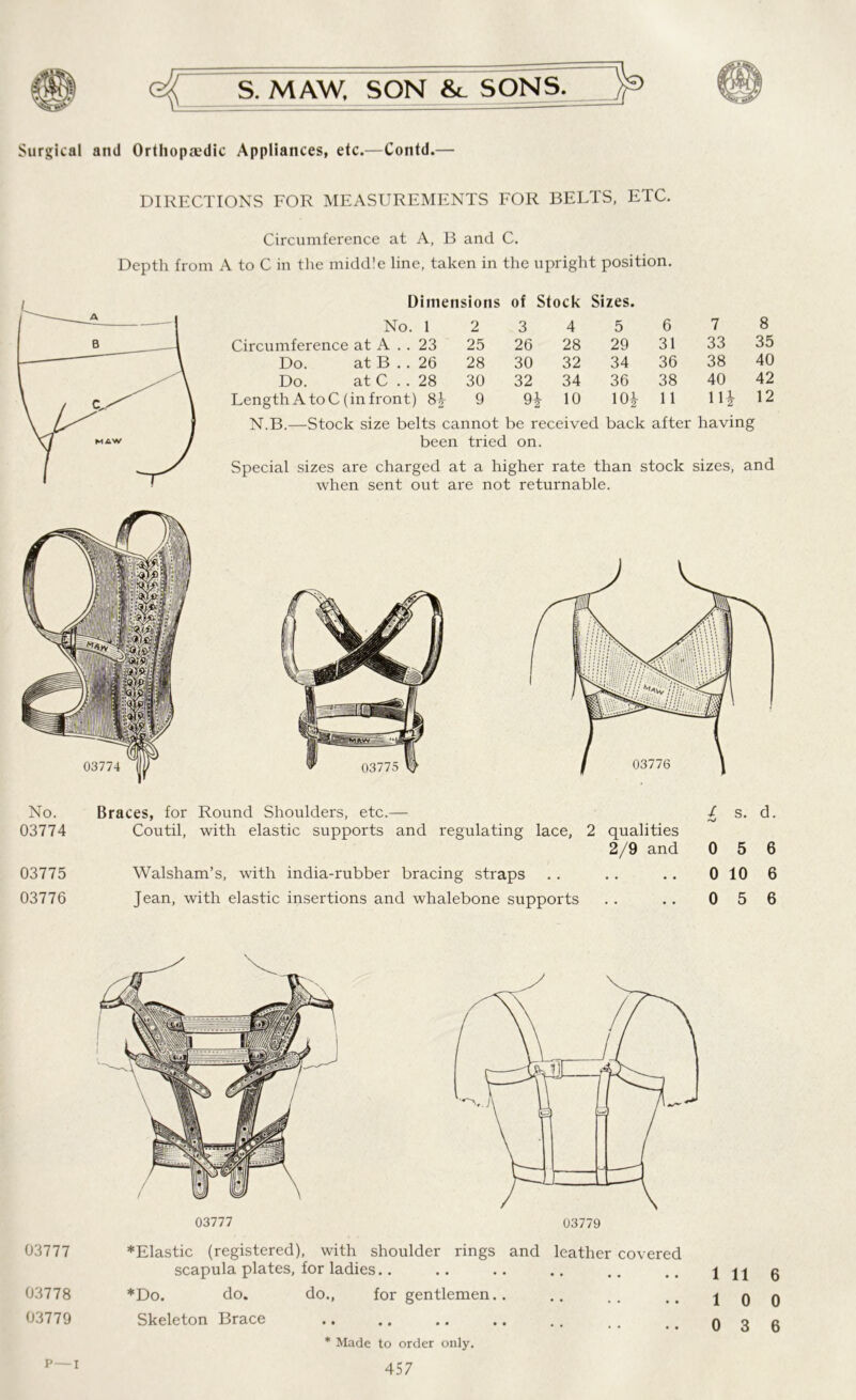 Surgical and Orthopaedic Appliances, etc.—Contd.— DIRECTIONS FOR MEASUREMENTS FOR BELTS, ETC. Circumference at A, B and C. Depth from A to C in the middle line, taken in the upright position. Dimensions of Stock Sizes. No. 1 2 3 4 5 6 7 8 Circumference at A . . 23 25 26 28 29 31 33 35 Do. at B . . 26 28 30 32 34 36 38 40 Do. at C . . 28 30 32 34 36 38 40 42 Length A to C (in front) 8+ 9 10 10* 11 11* 12 N.B.—Stock size belts cannot be received back after having been tried on. Special sizes are charged at a higher rate than stock sizes, and when sent out are not returnable. No. Braces, for Round Shoulders, etc.— / s. d. 03774 Coutil, with elastic supports and regulating lace, 2 qualities 2/9 and 0 5 6 03775 Walsham’s, with india-rubber bracing straps . . . . .. 0 10 6 03776 Jean, with elastic insertions and whalebone supports .. .. 0 5 6 03777 03777 *Elastic (registered), with shoulder rings and leather covered scapula plates, for ladies.. .. .. .. .. .. 1116 03778 *Do. do. do., for gentlemen.. .. .. 10 0 03779 Skeleton Brace .. .. .. .. .. nsfi p—i * Made to order only.