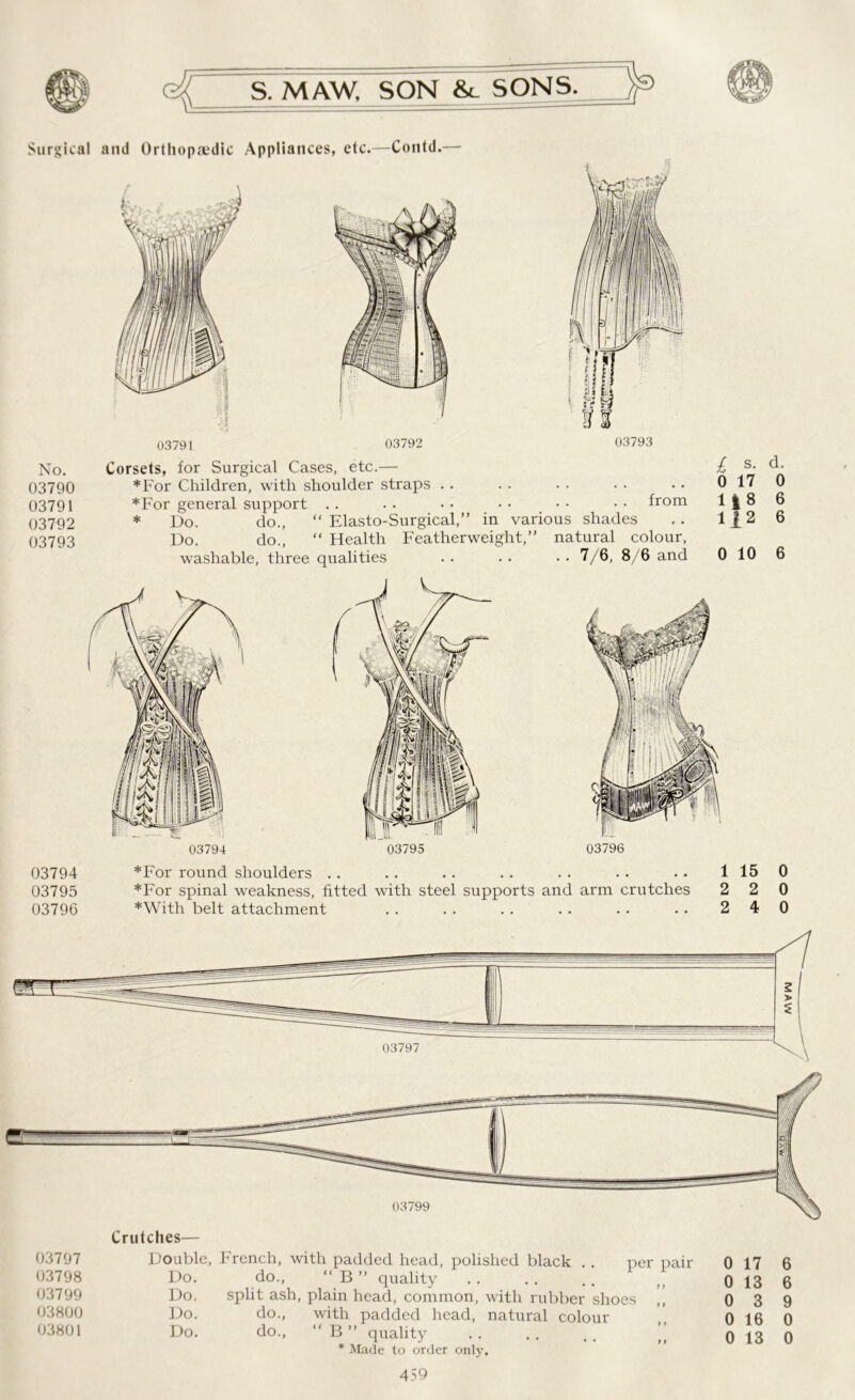 Surgical and Orthopaedic Appliances, etc.—Contd.— No. 03790 03791 03792 03793 from Corsets, for Surgical Cases, etc.— *For Children, with shoulder straps . . *For general support . . * Do. do., “ Elasto-Surgical,” in various shades Do. do., “ Health Featherweight,” natural colour, washable, three qualities L s- d- 0 17 0 1 | 8 6 112 6 . . 7/6, 8/6 and 0 10 6 03794 03795 03796 *For round shoulders .. . . . . . . . . . . . . 1 15 0 *For spinal weakness, fitted with steel supports and arm crutches 2 2 0 *With belt attachment .. .. .. .. .. .. 240 Crutches— 03797 Double, 03798 Do. 03799 Do. 03800 Do. 03801 Do. f rencn, wixn padded Head, polished black . . per pair do., “ B ” quality split ash, plain head, common, with rubber shoes do., with padded head, natural colour do., “ B ” quality . . .. . . ” * Made to order only. 459 0 17 6 0 13 6 0 3 9 0 16 0 0 13 0