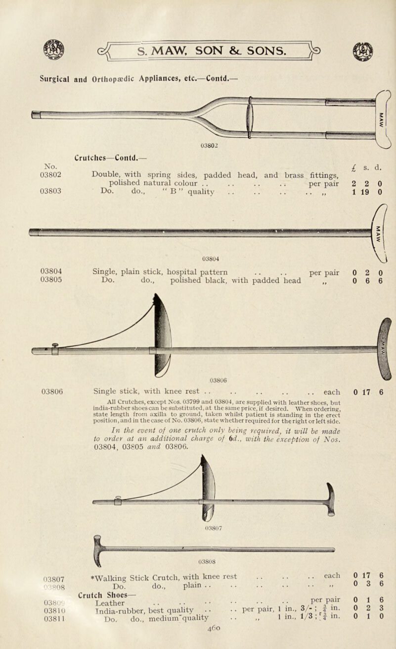 Surgical and Orthopaedic Appliances, etc.—Contd.— Crutches—Contd.— No. . £ s. d. 03802 Double, with spring sides, padded head, and brass fittings, polished natural colour . . .. .. . . per pair 2 2 0 03803 Do. do., “ B ” quality . . .. . . .. ,, 1 19 0 03806 03807 03808 0380' 03810 03811 038U6 Single stick, with knee rest All Crutches, except Nos. 03799 and 03804, are supplied with leather shoes, but india-rubber shoescan be substituted, at the same price, if desired. When ordering, state length from axilla to ground, taken whilst patient is standing in the erect position, and in the case of No. 03806, state whether required for the right or left side. In the event of one crutch only being required, it will be made to order at an additional charge 03804, 03805 and 03806. each 0 17 6 of 6d., with the exception of Nos. Crutch Shoes— Leather .. • • India-rubber, best quality Do. do., medium'quality per pair, in., in., per pair 3/- ; 3- in. 1/3 r|- in. 0 17 6 0 3 6 0 1 6 0 2 3 0 1 0