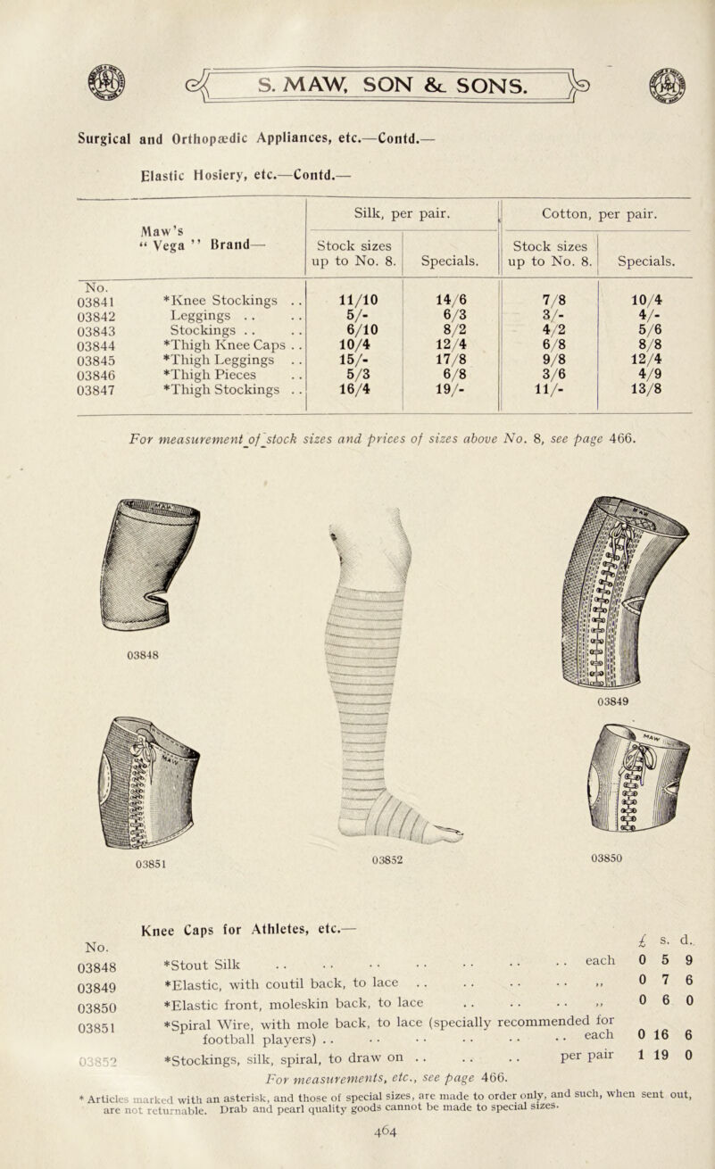 Surgical and Orthopasdic Appliances, etc.—Contd.— Elastic Hosiery, etc.—Contd.— Maw’s “ Vega ” Brand—• Silk, per pair. Cotton, per pair. Stock sizes up to No. 8. Specials. Stock sizes up to No. 8. Specials. No. 03841 ♦Knee Stockings . . 11/10 14/6 7/8 10/4 03842 Leggings . . 5/- 6/3 3/- 4/2 4/- 03843 Stockings .. 6/10 8/2 5/6 03844 ♦Thigh Knee Caps . . 10/4 12/4 6/8 8/8 03845 ♦Thigh Leggings 15/- 17/8 9/8 12/4 03846 ♦Thigh Pieces 5/3 6/8 3/6 4/9 03847 ♦Thigh Stockings . . 16/4 19/- 11/- 13/8 For measurement of stock sizes and prices of sizes above No. 8, see page 466. 03848 03849 03851 Knee Caps for Athletes, etc.— No. 03848 03849 03850 03851 03852 each ♦Stout Silk ♦Elastic, with coutil back, to lace . . .. .. . • », ♦Elastic front, moleskin back, to lace . . . . . . ,» ♦Spiral Wire, with mole back, to lace (specially recommended for football players) . . • • • • • • • • • • each ♦Stockings, silk, spiral, to draw on . . . . . . per pair For measurements, etc., see page 466. £ 0 0 0 0 1 s. 5 7 6 16 19 d.. 9 6 0 6 0 * Articles marked with an asterisk, and those of special sizes, are made to order only, and such, when sent out, are not returnable. Drab and pearl quality goods cannot be made to special sizes.