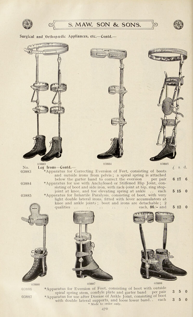 Surgical and Orthopaedic Appliances, etc.—Contd.— 03886 03887 03888 No. 03883 03884 03885 03883 03884 03885 Leg Irons—Contd. ^Apparatus for Correcting Eversion of Feet, consisting of boots and outside irons from pelvis ; a spiral spring is attached below the garter band to correct the eversion per pair * Apparatus for use with Anchylosed or Stiffened Hip Joint, con- sisting of boot and side iron, with rack-joint at hip, ring stop- joint at knee, and toe elevating spring at ankle . . each *Apparatus for Infantile Paralysis, consisting of boot, with very light double lateral irons, fitted with lever accumulators at knee and ankle joints ; boot and irons are detachable ; 2 qualities . . . . . . . . . . each, 86/- and 03886 * Apparatus for Eversion of Foot, consisting of boot with outside spiral spring stem, condyle plate and garter band per pair 03887 * Apparatus for use after Disease of Ankle Joint, consisting of boot with double lateral supports, and loose lower band. . each * Made to order only.