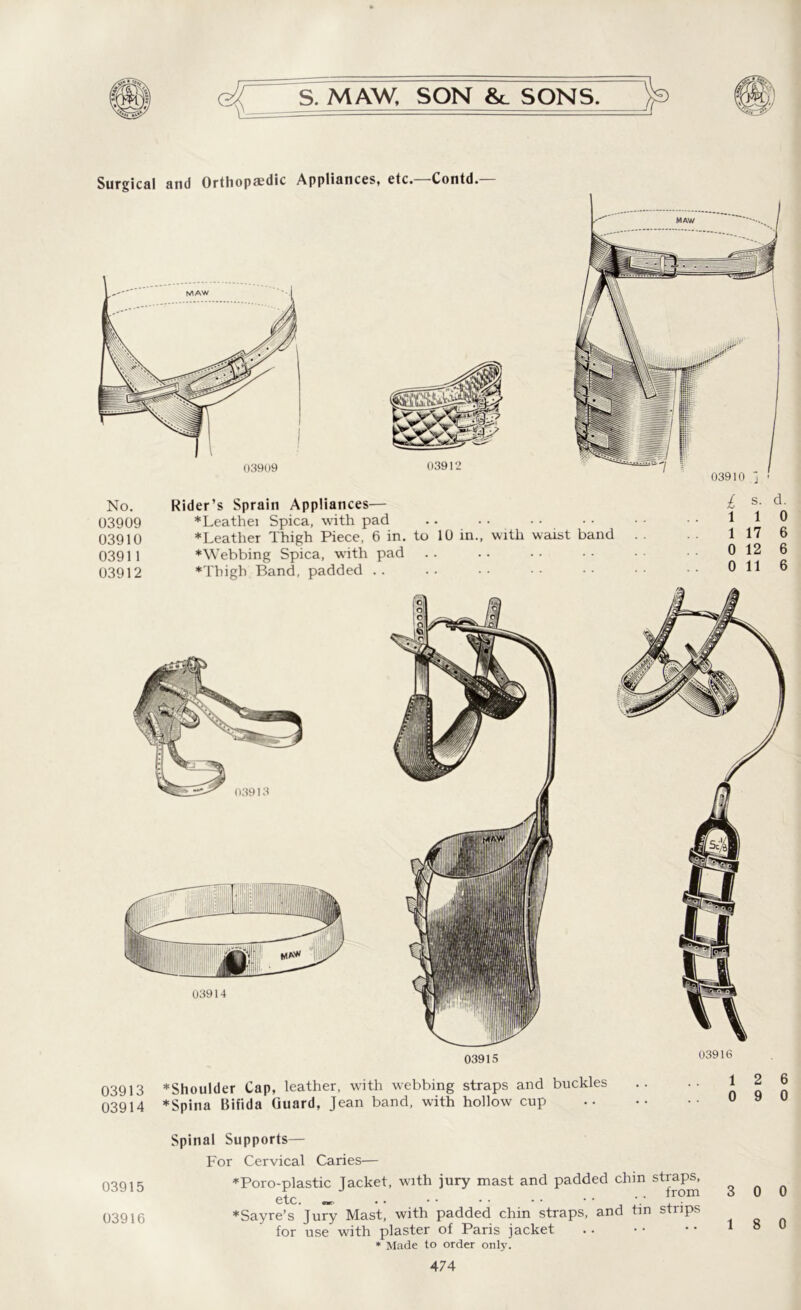 Surgical and Orthopaedic Appliances, etc. Contd. 03909 03912 No. Rider’s Sprain Appliances— 03909 *Leathei Spica, with pad .. 03910 *Leather Thigh Piece, 6 in. to 10 in., with 03911 *Webbing Spica, with pad 03912 *Thigh Band, padded .. / s. d. 110 waist band . . 1 17 6 0 12 6 0 11 6 03915 03916 03913 ♦Shoulder Cap, leather, with webbing straps and buckles 03914 *Spina Bifida Guard, Jean band, with hollow cup 03915 03916 Spinal Supports— For Cervical Caries— ♦Poro-plastic Jacket, with jury mast and padded chin straps, etc. „ .. irom 3 0 0 ♦Sayre’s Jury Mast, with padded chin straps, and tin strips for use with plaster of Paris jacket .. • • • • 1 ° u * Made to order only.
