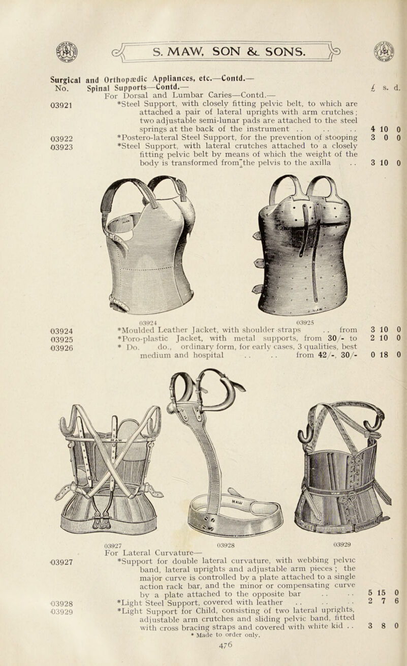 Surgical and Orthopaedic Appliances, etc.—Contd.— No. Spinal Supports—Contd.— For Dorsal and Lumbar Caries—Contd.— 03921 *Steel Support, with closely fitting pelvic belt, to which are attached a pair of lateral uprights with arm crutches; two adjustable semi-lunar pads are attached to the steel springs at the back of the instrument 03922 *Postero-lateral Steel Support, for the prevention of stooping 03923 *Steel Support, with lateral crutches attached to a closely fitting pelvic belt by means of which the weight of the body is transformed from'the pelvis to the axilla £ s- d. 4 10 0 3 0 0 3 10 0 03924 03925 03926 03924 03925 * Moulded Leather Jacket, with shoulder straps .. from 3 10 0 *Poro-plastic Jacket, with metal supports, from 30/- to 2 10 0 * Do. do., ordinary form, for early cases, 3 qualities, best medium and hospital . . . . from 42/-, 30/- 0 18 0 03927 03928 03929 For Lateral Curvature— •03927 *Support for double lateral curvature, with webbing pelvic band, lateral uprights and adjustable arm pieces ; the major curve is controlled by a plate attached to a single action rack bar, and the minor or compensating curve by a plate attached to the opposite bar . . ■ • 5 15 0 ■03928 * Light Steel Support, covered with leather . . . • ■ • 2 7 6 ■03929 * Light Support for Child, consisting of two lateral uprights, adjustable arm crutches and sliding pelvic band, fitted with cross bracing straps and covered with white kid . . 3 8 0 * Made to order only.