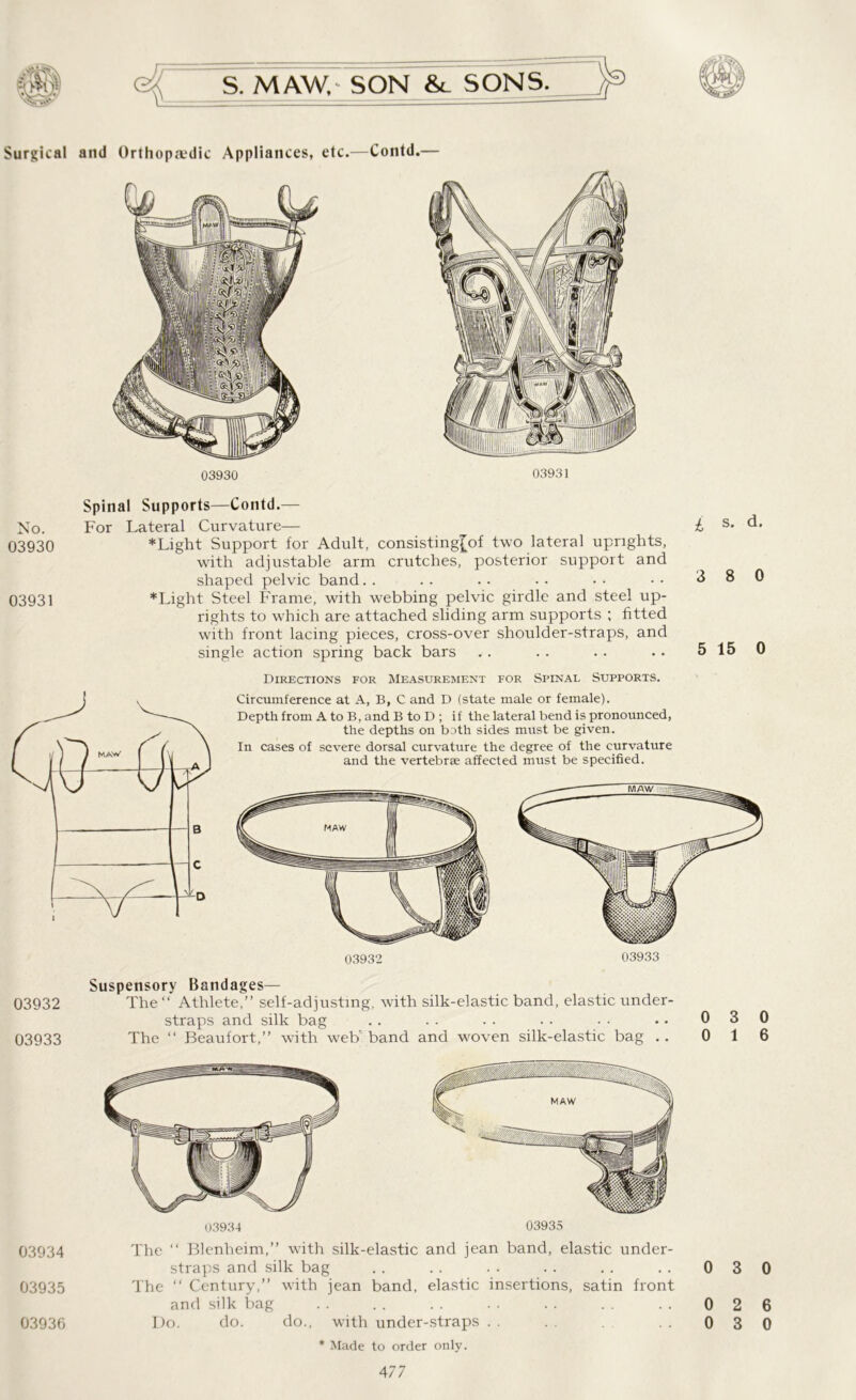 Surgical and Orthopaedic Appliances, etc.—Contd.— 03930 03931 No. 03930 03931 03932 03933 03934 03935 03936 Spinal Supports—Contd.— For Lateral Curvature— * Light Support for Adult, consisting[of two lateral uprights, with adjustable arm crutches, posterior support and shaped pelvic band. . *Light Steel Frame, with webbing pelvic girdle and steel up- rights to which are attached sliding arm supports ; fitted with front lacing pieces, cross-over shoulder-straps, and single action spring back bars Directions for Measurement for Spinal Supports. Circumference at A, B, C and D (state male or female). Depth from A to B, and B to D ; if the lateral bend is pronounced, the depths on both sides must be given. In cases of severe dorsal curvature the degree of the curvature and the vertebrae affected must be specified. £ s- d* 3 8 0 5 15 0 03932 Suspensory Bandages— The “ Athlete,” self-adjusting, with silk-elastic band, elastic under- straps and silk bag The “ Beaufort,” with web' band and woven silk-elastic bag .. 0 3 0 0 1 6 The ‘‘ Blenheim,” with silk-elastic and jean band, elastic under- straps and silk bag The  Century,” with jean band, elastic insertions, satin front and silk bag Do. do. do., with under-straps * Made to order only. 477 0 3 0 0 2 6 0 3 0