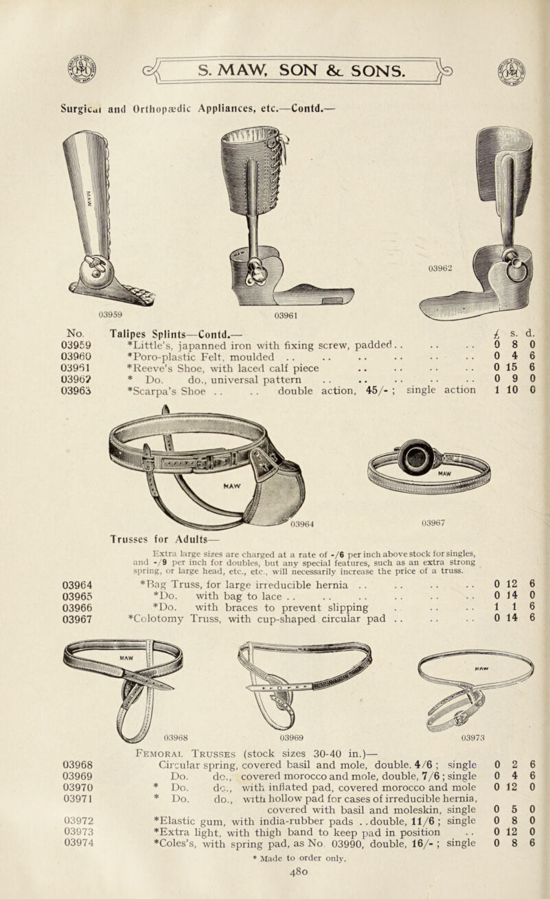 Surgical and Orthopaedic Appliances, etc.—Contd.— No. 03959 03960 03961 0396? 03963 03964 03965 03966 03967 Talipes Splints—Contd.— h s. d. ’•‘Little’s, japanned iron with fixing screw, padded.. .. .. 0 8 0 *Poro-plastic Felt, moulded .. .. .. •• •• •• 046 * Reeve’s Shoe, with laced calf piece .. .. •• .. 0156 * Do. do., universal pattern .. .. .. •• •• 090 *Scarpa’s Shoe . . . . double action, 45/- ; single action 110 0 Trusses for Adults— Extra large sizes are charged at a rate of -/6 per inch above stock for singles, and -/9 per inch for doubles, but any special features, such as an extra strong spring, or large head, etc., etc., will necessarily increase the price of a truss. *Bag Truss, for large irreducible hernia . . *Do. with bag to lace .. *Do. with braces to prevent slipping *Colotomy Truss, with cup-shaped circular pad 0 12 6 0 14 0 1 1 6 0 14 6 Femorai. Trusses (stock sizes 30-40 in.)— 03968 Circular spring, covered basil and mole, double. 4/6 ; single 0 2 6 03969 Do. do., covered morocco and mole, double, 7/6; single 0 4 6 03970 * Do. do., with inflated pad, covered morocco and mole 0 12 0 03971 * Do. do., with hollow pad for cases of irreducible hernia, covered with basil and moleskin, single 0 5 0 03972 *Elastic gum, with india-rubber pads ..double, 11/6; single 0 8 0 03973 ’•‘Extra light, with thigh band to keep pad in position . . 0 12 0 03974 *Coles’s, with spring pad, as No. 03990, double, 16/- ; single 0 8 6 * Made to order only.