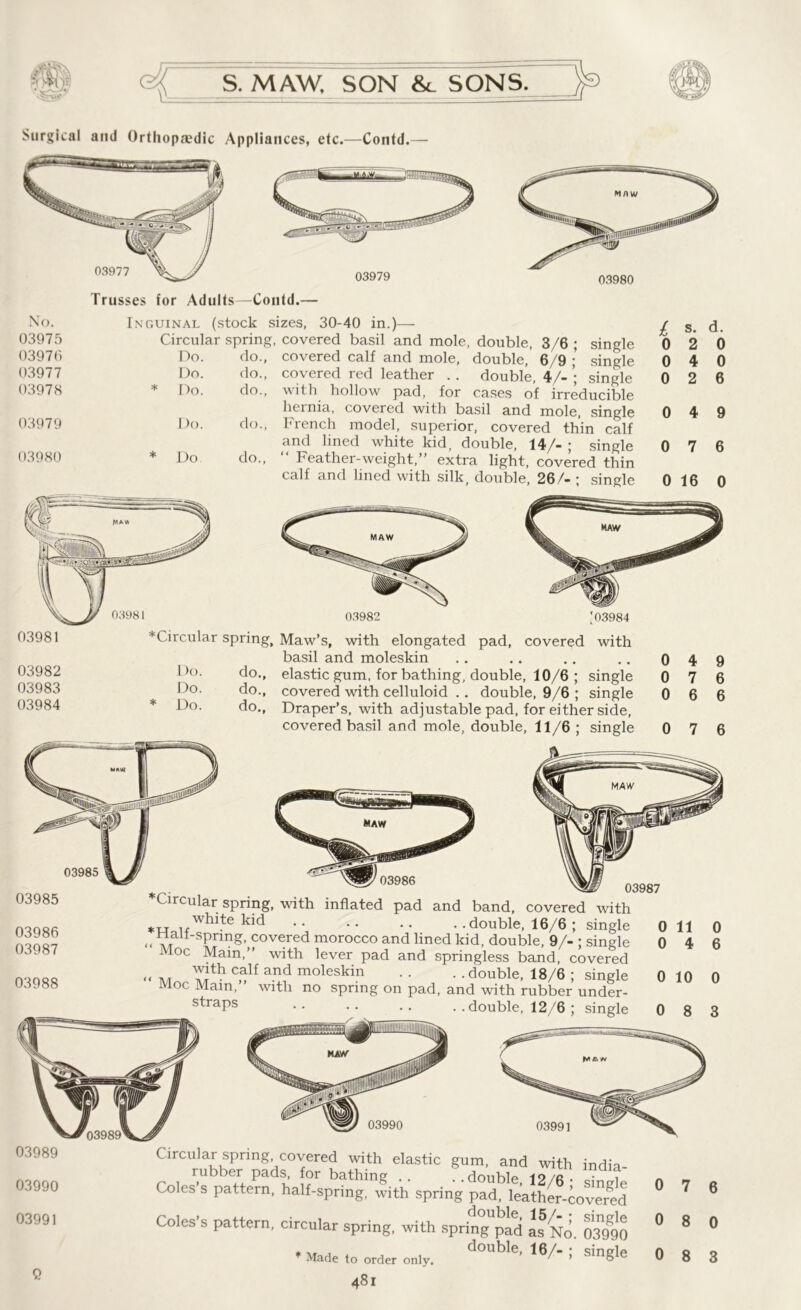 Trusses for Adults—Coutd.— No. Inguinal (stock s 03975 Circular spring 03976 Do. do., 03977 Do. do., 03978 * Do. do., 03979 Do. do., 03980 * Do do., izes, 30-40 in.)— covered basil and mole, double, 3/6; single covered calf and mole, double, 6/9 ; single covered red leather . . double, 4/- ; single with hollow pad, for cases of irreducible lieinia, covered with basil and mole, single French model, superior, covered thin calf and lined white kid, double, 14/-; single “ Feather-weight,” extra light, covered thin calf and lined with silk, double, 26/- ; single £ s. d. 0 2 0 0 4 0 0 2 6 0 4 9 0 7 6 0 16 0 03981 *Circular 03982 Do. 03983 Do. 03984 * Do. 03982 103984 sPring, Maw’s, with elongated pad, covered with basil and moleskin .. ,. ,. .. 0 4 9 do,, elastic gum, for bathing, double, 10/6 ; single 0 7 6 do., covered with celluloid . . double, 9/6 ; single 0 6 6 do., Draper’s, with adjustable pad, for either side, covered basil and mole, double, 11/6; single 0 7 6 03985  03986 0 Circular spring, with inflated pad and band, covered with white kid double, 16/6 ; single nail-spring, covered morocco and lined kid, double, 9/- ; single i loc Main,” with lever pad and springless band, covered with calf and moleskin .. . . double, 18/6 ; single Moc Mam,” with no spring on pad, and with rubber under- straps .. .. . . . .double, 12/6 ; single 03985 03986 03987 03988 03990 03991 03989 03989 03990 03991 Q uicti spring, V.WVC1CU. wiui elastic gum, and wif rubber pads, for bathing .. ..double, 12/6 Coles s pattern, half-spring, with spring pad, leather ~ , , ,, . double, 15/. Coles s pattern, circular spring, with spring pad as Ts „ double, 16/- Made to order only. ' 481 0 7 6 0 8 0