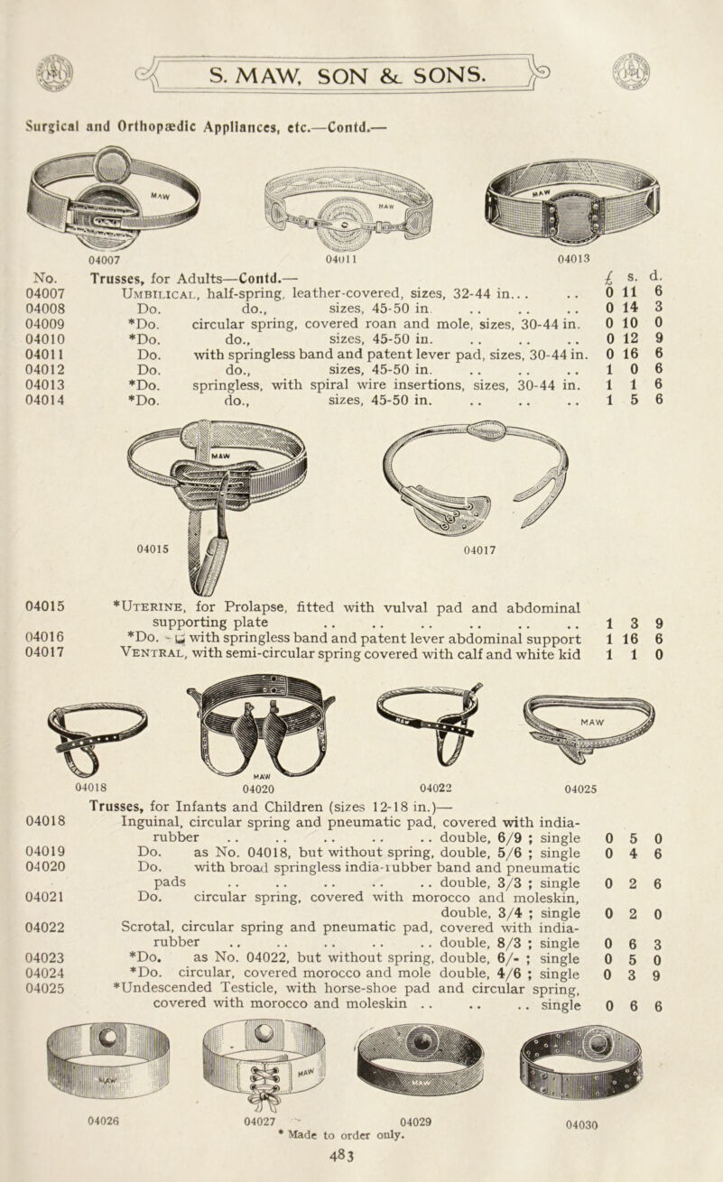 Surgical and Orthopaedic Appliances, etc.—Contd,— 04007 04011 04013 No. Trusses, for Adults—Contd.— L s. d. 04007 Umbilical, half-spring, leather-covered, sizes, 32-44 in... 0 11 6 04008 Do. do.. sizes, 45-50 in 0 14 3 04009 *Do. circular spring, covered roan and mole, sizes, 30-44 in. 0 10 0 04010 *Do. do.. sizes, 45-50 in. 0 12 9 04011 Do. with springless band and patent lever pad, sizes, 30-44 in. 0 16 6 04012 Do. do., sizes, 45-50 in. 1 0 6 04013 *Do. springless, with spiral wire insertions, sizes, 30-44 in. 1 1 6 04014 *Do. do., sizes, 45-50 in. 1 5 6 04015 04016 04017 *Uterine, for Prolapse, fitted with vulval pad and abdominal supporting plate *Do.'t* with springless band and patent lever abdominal support Ventral, with semi-circular spring covered with calf and white kid 13 9 1 16 6 1 1 0 Trusses, for Infants and Children (sizes 12-18 in.)— 04018 Inguinal, circular spring and pneumatic pad, covered with india- rubber .. .. .. .. .. double, 6/9 ; single 0 5 04019 Do. as No. 04018, but without spring, double, 5/6 ; single 0 4 04020 Do. with broad springless india-lubber band and pneumatic pads .. .. .. .. .. double, 3/3 ; single 0 2 04021 Do. circular spring, covered with morocco and moleskin, double, 3/4 ; single 0 2 04022 Scrotal, circular spring and pneumatic pad, covered with india- rubber ., .. .. .. .. double, 8/3 ; single 0 6 04023 *Do. as No. 04022, but without spring, double, 6/- ; single 0 5 04024 *Do. circular, covered morocco and mole double, 4/6 ; single 0 3 04025 *Undescended Testicle, with horse-shoe pad and circular spring, covered with morocco and moleskin .. .. .. single 0 6 04030 0 6 6 0 3 0 9 6