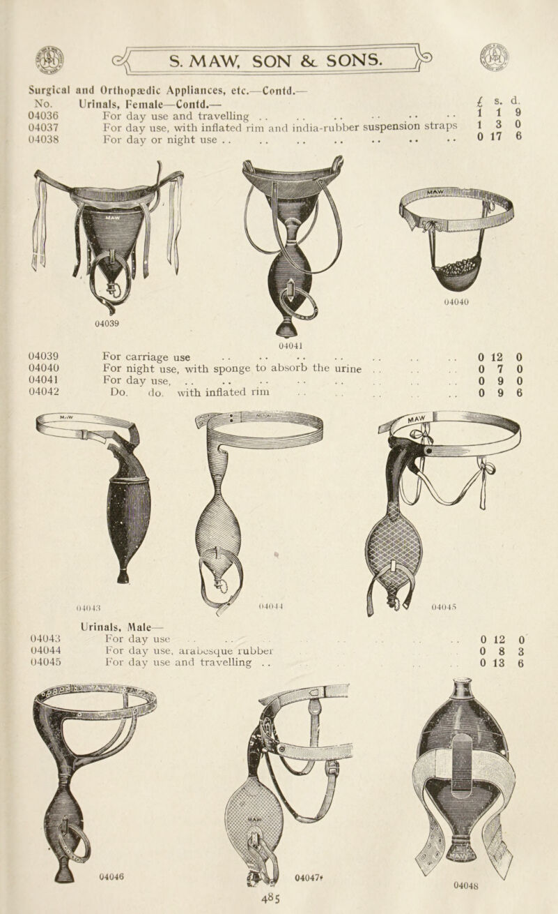 Surgical and Orthopaedic Appliances, etc.—Contd.— No. Urinals, Female—Contd.— £ 04036 For day use and travelling .. .. .. •• •• •• ^ ® 04037 For day use, with inflated rim and india-rubber suspension straps 13 0 04038 For day or night use .. .. .. .. .. . • •• 0176 04041 04039 For carriage use 04040 For night use, with sponge to absorb the urine 04041 For day use, 04042 Do. do. with inflated rim 04040 0 12 0 0 7 0 0 9 0 0 9 6 Urinals, Male— 04043 For day use 04044 For day use, arabesque rubber 04045 For day use and travelling .. 0 12 0 0 8 3 0 13 6 04048