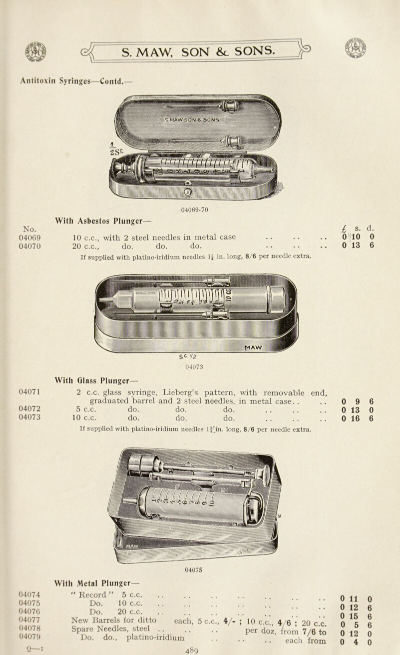 > Antitoxin Syringes—Contd.— 04069-70 With Asbestos Plunger— No. 04069 10 c.c., with 2 steel needles in metal case 04070 20 c.c., do. do. do. If supplied with platino-iridium needles If in. long, 8/6 per needle extra. 04073 £ s. d. 010 0 0 13 6 With Glass Plunger— 04071 2 c.c. glass syringe, Lieberg’s pattern, with removable end, graduated barrel and 2 steel needles, in metal case. . . . 0 9 6 04072 5 c.c. do. do. do. . . . . . . 0 13 0 04073 10 c.c. do. do. do. .. .. .. 0 16 6 If supplied with platino-iridium needles If'in. long, 8/6 per needle extra. 04075 04074 04075 04076 04077 04078 04079 With Metal Plunger— “ Record ” 5 c.c. Do. 10 c.c. Do. 20 c.c. New Barrels for ditto each, 5 c.c., Spare Needles, steel Do. do., platino-iridium V- ; 10 c.c., 4/6 ; 20 c.c. per doz, from 7/6 to • • •. each from 0 11 0 0 12 6 0 15 6 0 5 6 0 12 0 0 4 0