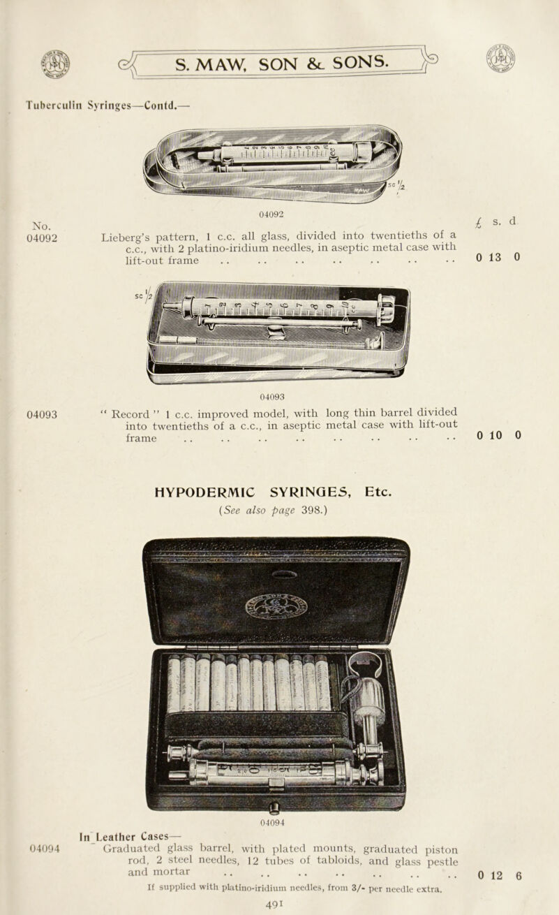 Tuberculin No. 04092 04093 1 04094 C; S. MAW, SON &_ SONS. ' Syringes—Contd.— 04092 Lieberg’s pattern, 1 c.c. all glass, divided into twentieths of a c.c., with 2 platino-iridium needles, in aseptic metal case with lift-out frame 04093 “ Record ” 1 c.c. improved model, with long thin barrel divided into twentieths of a c.c., in aseptic metal case with lift-out frame HYPODERMIC SYRINGES, Etc. (See also page 398.) 04094 Leather Cases— Graduated glass barrel, with plated mounts, graduated piston rod, 2 steel needles, 12 tubes of tabloids, and glass pestle and mortar If supplied with platino-iridium needles, from 3/* per needle extra. 491 £ s- d 0 13 0 0 10 0