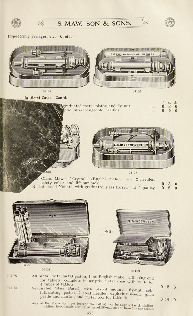Hypodermic Syringes, etc.—Contd.— 04104 04105 In Metal Cases—Contd.— 106 metal piston and fly nut interchangeable needles 04107 Glass, Maw’s “ Crystal ” (English make), with 2 needles, safety collar and lift-out rack Nickel-plated Mounts, with graduated glass barrel, “ B ” quality 04108 04109 04108 04109 All Metal, with metal piston, best English make, with plug end for tablets, complete in aseptic metal case with rack for 4 tubes of tablets Graduated Glass Barrel, with plated mounts fly-nut self lubricating piston, 2 steel needles, exploring needle’ glass pestle and mortar, and metal box for tabloids Any of the above Syringes (except No. 04105) can be supplied with nlatino iridium hypodermic needles, at an additional cost of from 37- per SeSe. 493 0 12 6