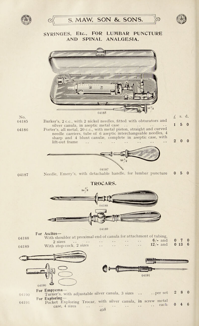 SYRINGES, Etc., FOR LUMBAR PUNCTURE AND SPINAL ANALGESIA. No. 04185 04186 04187 Barker’s, 2 c.c., with 2 nickel needles, fitted with obturators and silver canula, in aseptic metal case Porter’s, all metal, 20 c.c., with metal piston, straight and curved needle carriers, tube of 6 aseptic interchangeable needles, 4 sharp and 4 blunt canula?, complete in aseptic case, with lift-out frame i s. d. 1 5 0 2 0 0 0 5 0 TROCARS. 04189 04188 04189 OC For Ascites— With shoulder at proximal end of canula for attachment of tubing 2 sizes With stop-cock, 2 sizes W <3. 6/- and 12/- and 04191 04190 For Empyema-— , 04190 Turner’s, with adjustable silver canula, 3 sizes . . . .per set For Exploring— . , 04191 Pocket Exploring Trocar, with silver canula, in screw metal case, 4 sizes .. • • • • • • • • • • eac 1 0 7 0 0 13 6 ,r*r|4 2 8 0 0 4 6
