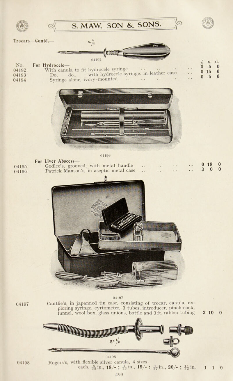 Trocars No. 04192 04193 04194 04195 04196 04197 For Hydrocele— With canula to fit hydrocele syringe •; * * Do. do., with hydrocele syringe, in leather case Syringe alone, ivory-mounted 04196 For Liver Abscess— Godlee’s, grooved, with metal handle Patrick Manson’s, in aseptic metal case i s. d. 0 5 0 0 15 6 0 5 6 0 18 0 3 0 0 04197 Cantlie’s, in japanned tin case, consisting of trocar, canula, ex- ploring syringe, cyrtometer, 3 tubes, introducer, pinch-cock, funnel, wool box, glass unions, bottle and 3 ft. rubber tubing Rogers’s, with flexible silver canula, 4 sizes 499 2 10 0 04198