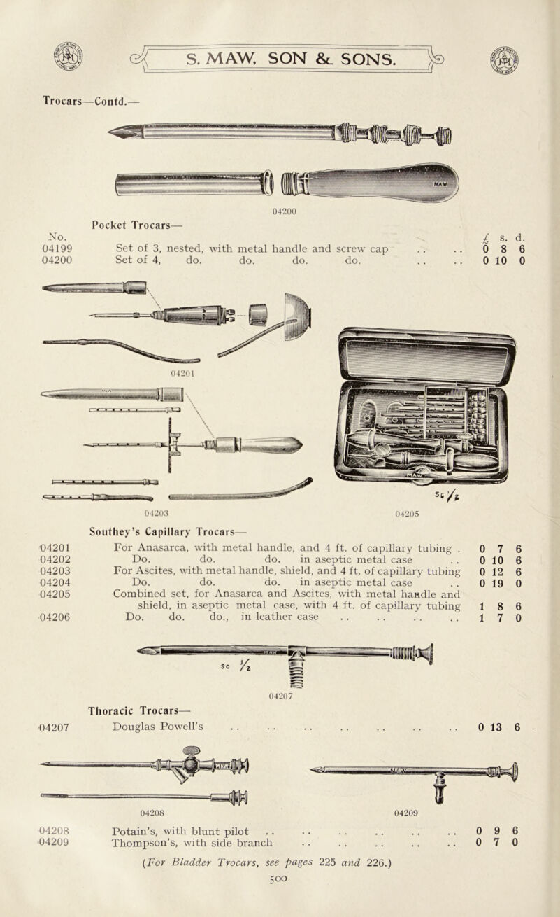 Trocars—Contd.— No. 04199 04200 04200 Pocket Trocars— Set of 3, nested, with metal handle and screw cap Set of 4, do. do. do. do. £ s- d- 0 8 6 0 10 0 04203 04205 1)4201 04202 04203 04204 04205 04206 Southey’s Capillary Trocars— For Anasarca, with metal handle, and 4 ft. of capillary tubing . Do. do. do. in aseptic metal case For Ascites, with metal handle, shield, and 4 ft. of capillary tubing Do. do. do. in aseptic metal case Combined set, for Anasarca and Ascites, with metal handle and shield, in aseptic metal case, with 4 ft. of capillary tubing Do. do. do., in leather case 0 7 6 0 10 6 0 12 6 0 19 0 1 8 6 1 7 0 sc /z Thoracic Trocars— 04207 Douglas Powell’s 04207 0 13 6 04208 04208 Potain’s, with blunt pilot 04209 Thompson’s, with side branch 04209 0 9 6 0 7 0 (For Bladder Trocars, see pages 225 and 226.)