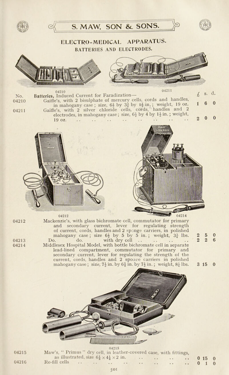 ELECTRO-MEDICAL APPARATUS. BATTERIES AND ELECTRODES. 04210 . . 04211 No. Batteries, Induced Current for Faradization— 04210 Gaiffe’s, with 2 bisulphate of mercury cells, cords and handles, in mahogany case ; size, 6^ by 3f by i-£ in. ; weight, 19 oz. 0421 1 Gaiffe’s, with 2 silver chloride cells, cords, handles and 2 electrodes, in mahogany case; size, 6^ by 4 by Hin.; weight, 19 oz. 04215 04210 04215 Maw’s, “ Primus ” dry cell, in leather-covered case, with fittings, as illustrated, size 6^ x 4^ x 2 in. Re-fill cells 501 04212 04213 04214 04212 04214 Mackenzie’s, with glass bichromate cell, commutator for primary and secondary current, lever for regulating strength of current, cords, handles and 2 sponge carriers, in polished mahogany case ; size by 5 by 5 in. ; weight, 3f lbs. Do. do. with dry cell Middlesex Hospital Model, with bottle bichromate cell in separate lead-lined compartment, commutator for primary and secondary current, lever for regulating the strength of the current, cords, handles and 2 sponge carriers in polished mahogany case ; size, in. by 6J in. by 1\ in.; weight, lbs.