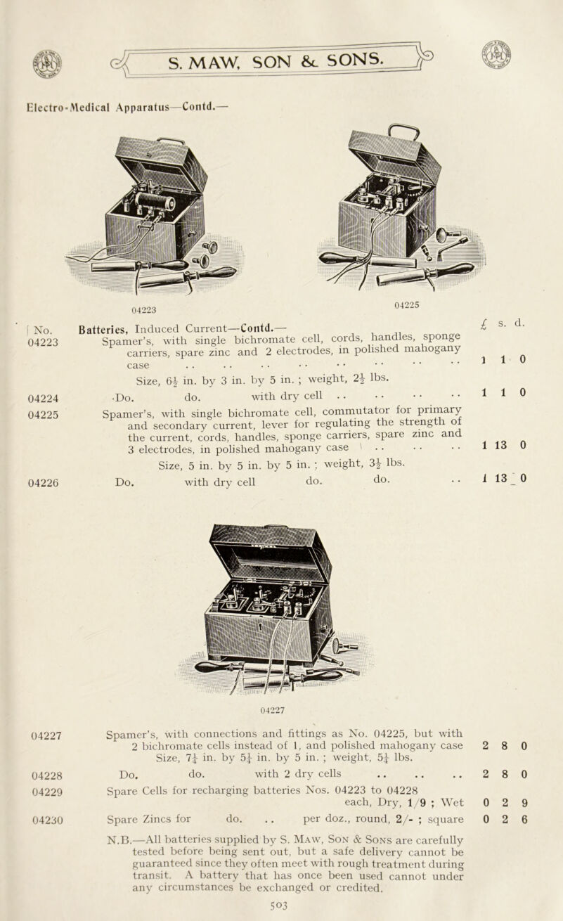 Electro-Medical Apparatus—Contd.— [ No. 04223 04224 04225 04226 Batteries, Induced Current—Contd.— Spamer’s, with single bichromate cell, cords, handles, sponge carriers, spare zinc and 2 electrodes, in polished mahogany case Size, 6^ in. by 3 in. by 5 in. ; weight, 2\ lbs. •Do. do. with dry cell Spamer’s, with single bichromate cell, commutator for primary and secondary current, lever for regulating the strength of the current, cords, handles, sponge carriers, spare zinc and 3 electrodes, in polished mahogany case ' Size, 5 in. by 5 in. by 5 in. ; weight, 3|- lbs. Do. with dry cell do. do. 04227 04227 Spamer’s, with connections and fittings as No. 04225, but with 2 bichromate cells instead of 1, and polished mahogany case Size, 7^ in. by 5£ in. by 5 in. ; weight, 5^ lbs. 04228 Do. do. with 2 dry cells 04229 Spare Cells for recharging batteries Nos. 04223 to 04228 each, Dry, 1/9 ; Wet N.B.—All batteries supplied by S. Maw, Son & Sons are carefully tested before being sent out, but a safe delivery cannot be guaranteed since they often meet with rough treatment during transit. A battery that has once been used cannot under any circumstances be exchanged or credited. 503 l s. d. 1 1 0 1 1 0 1 13 0 i 13 0 2 8 0 2 8 0 0 2 9
