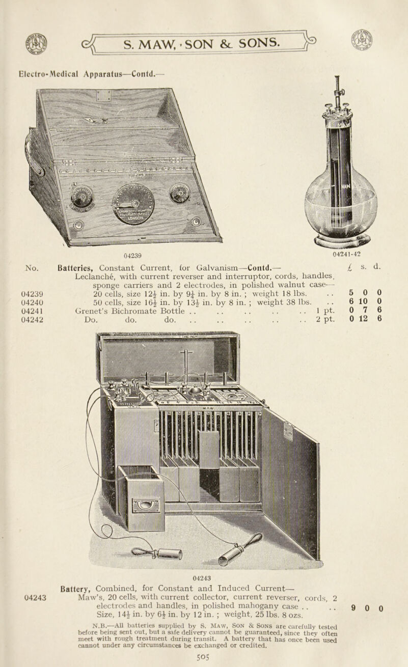Electro- Medical Apparatus—Contd.— 04239 04241-42 No. Batteries, Constant Current, for Galvanism—Contd.— £ s- Leclanche, with current reverser and interruptor, cords, handles, sponge carriers and 2 electrodes, in polished walnut case- - 04239 20 cells, size 12^ in. by in. by 8 in. ; weight 18 lbs. . . 5 0 04240 50 cells, size 16£ in. by 13-J- in. by 8 in. ; weight 38 lbs. . . 6 10 04241 Grenet’s Bichromate Bottle .. . . . . . . 1 pt. 0 7 04242 Do. do. do. . . . . . . . . 2 pt. 0 12 04243 Battery, Combined, for Constant and Induced Current— 04243 Maw’s, 20 cells, with current collector, current reverser, cords, 2 electrodes and handles, in polished mahogany case . . . . 9 0 Size, 14£ in. by 6£ in. by 12 in. ; weight, 25 lbs. 8 ozs. N.B.—All batteries supplied by S. Maw, Son & Sons are carefully tested before being sent out, but a safe delivery cannot be guaranteed, since they often meet with rough treatment during transit. A battery that has once been used cannot under any circumstances be exchanged or credited.