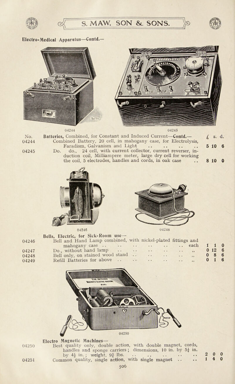 No. 04244 04245 04246 04247 04248 04249 04250 04244 04245 Batteries, Combined, for Constant and Induced Current—Contd.— Combined Battery, 20 cell, in mahogany case, for Electrolysis, Faradism, Galvanism and Light Do. do., 24 cell, with current collector, current reverser, in- duction coil, Milliampere meter, large dry cell for working the coil, 5 electrodes, handles and cords, in oak case 04246 04248 Bells, Electric, for Sick-Room use— Bell and Hand Lamp combined, with nickel-plated fittings and mahogany case .. .. . • •. .. .. each Do., without hand lamp . . .. • • .. . . ,, Bell only, on stained wood stand .. .. .. . . ,, Refill Batteries for above Electro Magnetic Machines— Best quality onlv, double action, with double magnet, cords, handles and sponge carriers; dimensions, 10 in. by 5^ in. by 4^ in. ; weight, 9f lbs. Common quality, single action, with single magnet 506 l s. d. 5 10 6 8 10 0 1 1 0 0 12 6 0 8 6 0 16 2 0 0 04251